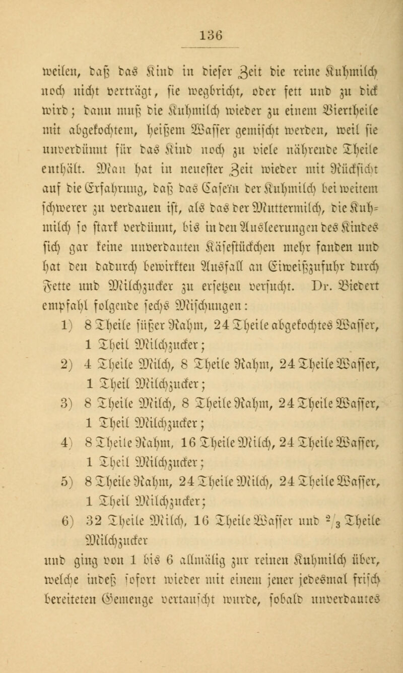 toetfett, bag ba€ Sink in tiefer geh bie reine tfabmüdj aod) iüd)t »erträgt, fie reegbrid)t, cber fett unb 3a tief rcirb; bann nuif; bic Ha'bmitd) roieber gu einem SMertfyetfe mit abgefegtem, fyeifjem Sßaffer gemijd)t roerben, reeil fie un»erbttratt für ba3 Hinb ncd) 31t »iele uüfyreube Steile enthält. 5D?an ffat in nenefter 3e^ lieber mit Siüdfidu auf bic@rfabrang, baß bae Gafein berfiuftmüd) beiroeitem jdjrcerer ja »erbauen tft, a(3 baSterSDhtttermtld), tie&ub- mi(d) fo ftarf »erbünnt, bis inben Ausleerungen beSÄtnbeS fid) gar feine un»erbauten ^ä'feftüd'cben me^r fanben unb fyat ben baburd) beruhtet ShrSfatt an GtrceiJ3gufur;r bard) Tvette aab SKÜdjsutfer 3a erfe^ea »erjudjt. Dr. 33tebert empfahl folgenbe fedjs 9)tifd)ungen: 1) 8 Steile füßer 9ial;m, 24 SEljeUe abgefod)tes SBaffer, 1 Sbeil miäßudtT; 2) 4 £Jjeite SWttdj, 8 Ztyite «Ratym, 24 XI)et£e Gaffer, 1 StyeilSDUCdjjuder; 3) 8 Steile äRitfy 8 Steile Storni, 24 SE^ctlc SBaffer, 1 2I)ei( äRüdjgucfer; 4) 8 Ibeiie Satyrn, 16 Steife2KÜd}, 24 SteileSBaffer, 1 Ibcii äDftldjgwfer; 5) 8 Steile SRaljm, 24 SE^cttc 2JUI<$, 24 Steile SSaffer, 1 S^etl äRUdjjucfer; 6) 32 Steile 50ii(d), 16 2t;etle Gaffer aab - 3Jf)ei(e 3JJi(d)sader aab giag »ou 1 &i$ 6 aüntülig jur reinen Suljmüd) über, t»eld)e inbeß 1cfcrt hiebet mit einem jener jebeSmal fri'd> bereiteten ©einenge »crtaufdjt tourbe, fobalb unberbauted