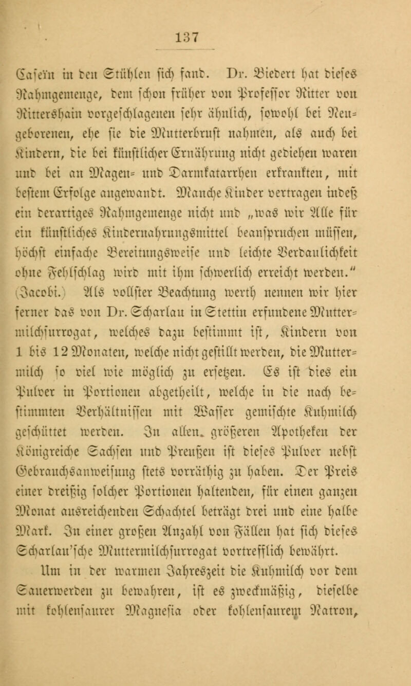 Eafein in ben Stühlen ftd) fanb. Dr. SBiebert bat bi< Sfatymgemenge, bem fd)on trüber von $rofeffor bittet i^ott rKittersnaht öorgefdjlagenen febr abnlid), foroofyl Bei -Reu* gefrorenen, ehe jie bie i\xitttcr£ruft nahmen, a(3 and> bei Hintern, bie bei WnfHidferSrnabrnng nidjt getieften roaren unb bei an ?Jcagcn= nnt Tarntfatarrben erfranften, mit teftem Erfolge anacroantt. üRandje Hinter vertragen utbeß ein berarttgeä ^labmgentenge ntdn unb ,rtt>a$ mir äfle für ein riatftltci>ec> tfintentaln*itng3ntitte( beanfymufyen muffen, bedm einfad)e 33ereitimg$n>eife nnt (etdue Verbau üchfeit ebne jvehlfdrtag tohrb mit ibnt fdnverüd) erreidn roerben. SacoBi. äte vollfter 23eadmmg toertlj nennen roir hier ferner baö Oon Dr. Sdjattau in Stettin erfnnbene 99intter= mitdjfurrogat, roe(d)es baju beftimmt tft, Sinbera von 1 bis 12 Neonaten, roe(d)e nid)t gefüllt roerben, bieSDhitter* mild) [o tief tirie mögttdj 31t erfe^en. S$ ift bies ein 5JJufoer in Portionen abgeheilt, roeld)e in bie nad) 6e* ftimmten ^erbältniffcn mit SBaffer gemifdne Xhtfymitö) gefd)fittet toerben. 3n all'etu größeren Spotteten ber Sönigreidje ©adjfen nnt 5ßreußen ift biefeä ^nüver netft ©ebraudjSantoeifmtf) jietä vorrätig 31t baten. Ter ^ret£ einer breißig fo(d)er Portionen fyaüenben, für einen gangen 9ftonat au$reid)enben 2dudue( beträgt trei unb eine Ijaibt äftarf. 3n einer großen ftngatyl von Ratten fyat fid) biefeS ©(fyartan'fdje äÄuttermildjfurrogat Vortrefflid) beroäfyrt. Um in ber rcarmen Saljre^ett bie Hnhnü(d) vor bent Sanenverten ;n beroahren, tft e$ gtoetfntäßig, biefette mit f'oMenfanrer äRagnefia ober fohtenfanrem üRatron,