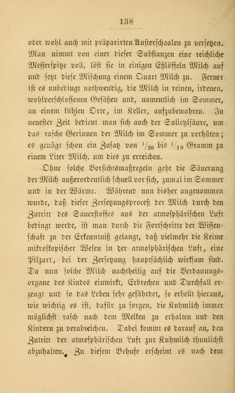 obei tootyl and) mit vväpattrteu2(uftcrfd)aaten 31t t>erfe£en. äftan nimmt fcon einer tiefer Snejtanjen eine reid)Iid)e äßefferfpifee Doli, Cöfi fic in einigen Stoffeln 9Rüdj auf unb fefet tiefe ÜÄifdjung einem Quart 9Jii(d) ju. gerner ift c* nnktingt notfyn>enbig, bie 9Jiild) in reinen, irbenen, tuebluevfdUoffenen ©efägen unb, namentfid) im Sommer, an einem fühlen Orte, im Setter, aufjubeftafyren. 3n nenejter Qtit kbient man fidj and) ber Satict)(fanre, nm ba$ rafd>e ©ertnnen ber 9)iÜd) im Sommer 31t fcerfyfiten; e$ genügt fdjou ein 3ufa£ ^on '/so ^ l/io ©ramm 31t einem 2iter üDHtd), nm bie$ 31t erreichen. Cfyne foid)e ä>orftd)t3ma§regeln geftt bie Säuerung ber Wild) anßerorbent(id) fd)nell öor fid), 3nmal im Sommer unb in ber SEBärmc. 233a()rent min tiefer angenommen tourbe, 1:a\$ tiefer ^erfe^ungstyroceß ber 9)?Üd) bnrd) ben Zutritt be3 Sanerftoffev au$ ber atmofpr;ärifd)en Sitft kbingt roerbe, ift man bnrdj bie jvortfd)ritte ber SBiffen* jd)aft 31t rer ßrfenntnijs gelangt, baß metmefyr bie Seime mifrcftoßifcfyer 2£efen in ber atmotyfyärifdjen 8uft, eine ^ßilgart, bei ber 3crfefcim3 Ijauptfädjüdj roirffam ftnb. 2)a nun fo(d)e 9Jii(d) nad)tl)eilig anf bie 9Serbaimng$= organe be^ Sinte» eintoirft, Grtredjen unb ©urdjfafl er= jeugt unb fo ba$ Veten fein* gefabrbet, fo err/ettt fyieraitv, roie roiduig e$ ift, baffit ju forgen, bie Sufymild) immer ntögüd)ft rafd) nad) bem Steifen 31t erhalten unb ben Ämtern 31t maoaeidunt. Xaki fommt e3 baranf an, ben 3utritt ber atmofpfyärifdjen 2uft jux SuljmUd) t^iuxttd^ft afcgu^aften. 3U biefem 23elnt[e erfdjetut e$ nad) bem