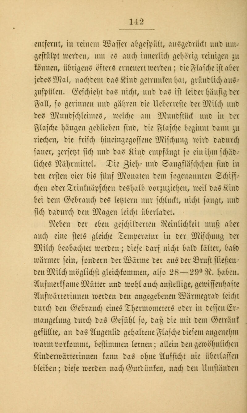 entfernt, in reinem 22 äffet abgefault, au$gebrü<ft nnt unt= geftütyt werten, mit e$ and> innerlidS gehörig reinigen ju tonnen, übrigens öftere erneuert teerten: bte gtaf cbe t jt aber jcte$9)ca(, nad)tem tastfint gemtnfenbat, gtüntlid) aus* 3ufpü(en. @efd)iebt ba$ nid)t, mit ta£ tfi (eiter fyänfig ter galt, fo gerinnen nnt gabten tie Uebettefte ter Wxii} mtt be$ 9)hnttfd)(einte$, tee(d)e am 3D?unbfHid nnt in ter g(afd)e Rängen geblieben fint, tie g(afd>e beginnt tarnt ju tiedjen, tie frifdj fyineingegoffene 3)iifdmng teirt tatntd) fanet, jetfefrt fiefj nnt ba$ Suifc empfangt fo ein ifym fd>ät= üd)e3 9?ä1jrmute(. £ie 3iel^ m^ Sangfla'jdv^en ünt in ten erften üier bis fünf Neonaten tent fogenannten ©djtff* d)en oter £tinfnäpfd)en teebalb uotjiqiefyen, teeUtaeKint bei tem ©ebtand) te§ (entern nur fdVhtct't, nidu fangt, nnb ftd) tatnrd) ten 9J?agen letd)t übertatet. Steten ter eben gefdultetten ')ieinlid)teit mufj aber and) eine ftetS g(eid)e Xentpetatut in ter SDiifdnutg ter 9MÜd) beobadjtet teerten; tiefe tarf nid)t balt fölter, tato teärmer fein, fontern ter 2Batme ter ans tev Srufl f(ie[;en-- ben9)?Ud)mögüd)ft gleid)fommen, alfo 28 — 29° 9i. haben. 2(nfmetffameü)?üttet nnt teob(and) anftelüge, geteiffenbafre 2(nftea'ttetinnen teerten ten angegebenen 2£a'tmegtat (ctdjt tnteft ten ©ebtand) eine3 Jfyetmometets oter in teffen Sr* mangelnng tnrd) baä @efüfy( fo, tag tie mit tent ©etränf gefüllte, an ta£2(ngen(it gehaltene g(afd)c tiefem angenehm tearmoorfommt, beftimmen lernen; aliein ten geteobntid)en Äintetteättetinnen fann ba$ ofyne 2Iuffidn nie überlaffen bleiben; tiefe teerten nad)@nttünfen, nad) ten Umftdnten