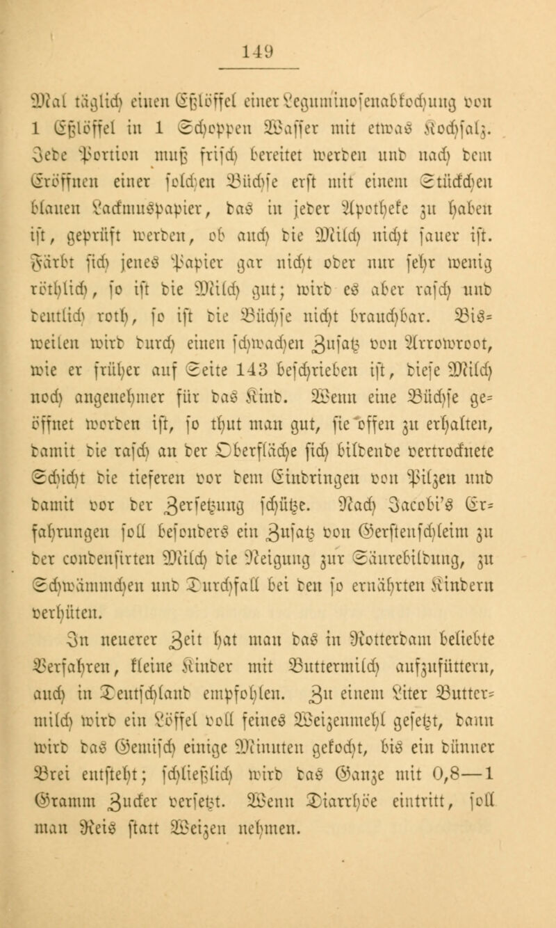 2Ral ta^ltdS einen (Sßlöffel einerSegumtnofenabfodjung von l Sfpffel in l 2d)oppcn SBaffer mit ettoafl Sodjfalg. 3ebe Portion muß frifdj bereitet werten unb md) beut eröffnen einer folgen SBüdjfe erft mit einem 2 tücf dbeu blauen Varfmuepavier, baä in jeber jlpotbefe 31t haben ift, geprüft roerten, ob auch bie Willi) nid)t fauer ift. jvarbr ftdj jenes Rapier gar nidu ober nur fefyr ivemg rötblid), fo ift bie 2RÜd) gut; toitb e$ aber rafdj unb beutüdj rotb, fo ift bie Sfidjfe nid)t braud)bar. 33i3= roeilen toirb turd) einen fdnvad)en 3ufafe öon Sfrrotoroot, tote er früher auf Seite 143 betrieben ift, tiefe Wild) nod) angenehmer für baä Sinb. SBenn eine 23üd)fe ge= öffnet roerben iß, fo tfyut man gut, fie'offen 31t ermatten, tamit tie rafd^ an ber Cberflädje fid) bilbenbe vertrodnete Sdudn bie tieferen vor rem Einbringen von tilgen unb bamit vor ber 3er1elc;un8 fcf)ülj.e. Wad) Sacobi^ (£r= fabrungeu fotl befonbers ein 3ulak Von ©erftenfd)(eim 31t ter eonbenfirten 2Rifd) bie Steigung jur Saurebiltung, 31t 2dnrammd)en unb Xurd^faK bei ten fo ernährten Hinbern verbitten. 3n neuerer £m fyat man ba$ in Üiottcrtam beliebte SSerfa^ten, flehte Hinter mit 33uttermUd) aufzufüttern, and) in Xeutfd)(anb empfoblcn. 3U rinem Viter 33uttcr= mild) roirt ein Söffet votf feinem ^eijenme^l gefegt, bann toirb ba$ ©emifd) einige SKinuten gefod)t, bi$ ein bünncr 8rei entftefyt; fdjfiefcfidj roirb baö @an3e mit 0,8—1 (Stamm 3lIC*er berfefct. SBenn Xiarrtyce eintritt, )ofi man JKcie ftatt ©eigen nebmen.