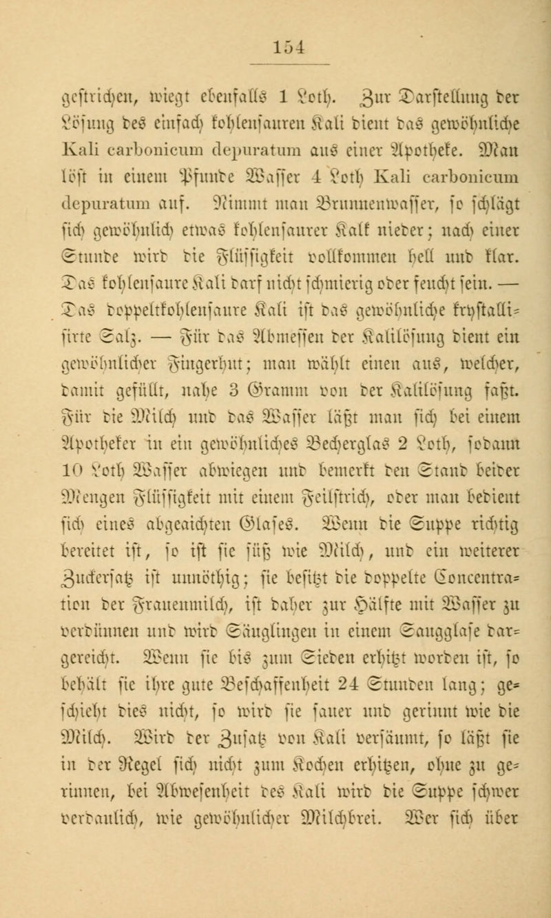 geftrtdjen, totegt ebenfalls 1 Verb. 3UV Stotftettuttg fcer Vefitng be$ einfad) foblcmanren Halt bleut ba$ gerccfmltche Kali carbonicum depuratum ans einer xHpctbefe. 3Ratt 1 ö fr in einem $futtbe 233 vi ff er 4 Verl) Kali carbonicum depuratum auf. Stimmt man iBrnmtenrcaffer, fc fd)lagt jtdj getoötyttUdj tttoaQ fcMenfauvev Salt triebet; nad> einer ©tunbe totrb tie gfüffigfctt ccllfcmmcn bell mit flar. 35a$ fcblcnianre Salt barf ntdjt idnnierig cter feudu fein. — 3>a$ te^eltfcMenianre Salt ift tae> getoöljnltdje frtyfiattt? [ine Salg. — gilt ba$ 2(bmeffen ber Salilofung tient ein gercehnliä'^er jvingerlutt; mau rciiMt einen au$, rce(6er, bamit gefüllt, nabe 3 ©ramm öon bet Salttöfung fafjt. gut tie äßildj mit baä SBaffet laßt man ftd) bei einem Styotfyefet in ein getoöljttltdjeä öedjetgtaä 2 Votb, fetann 10 Verb SBaffet aforiegen nnt bemerft ten Staut fetter 3D?engeit glfijftgfett mit einem geilßridj, obet man bedient ftd) eines abgeätzten ®lafe$. SBetui tie Suppe richtig bereitet ift, fo ift fie füß tote äWtld), nnt ein weiterer 3nct'eriat> ift intncttug; fie befitM tie tcppelte ßencentra* tien bet grauemmldj, ift ba'bcr ;nr öalfte mit SBajfet 51t betbümtett nnt totrb Säuglingen in einem Saugglafe bat* geteilt. SBernt fie bis ;nm Sieten crlutK toorbett ift, fc bebalt ftc ibre gute 23efd>affenbeit 24 Stunten lang; ge* fd)ie()t ties uidu, fc totrb fie faner nnt gerinnt tote tie 3)itld>. SEBtrb bet 3ttfafe mi ®ftß öetfaumt, fc läßt fie in bet JRegei pdj uidu 311m Äcdmt erlügen, ebne 31t ge* rinnen, fei 2tfrce|enkit be$ Satt tottb bie Su^e fd^roer berbaultd}, tote getoöljnltdjet SftÜdjfcra. 2£cr ftdj über