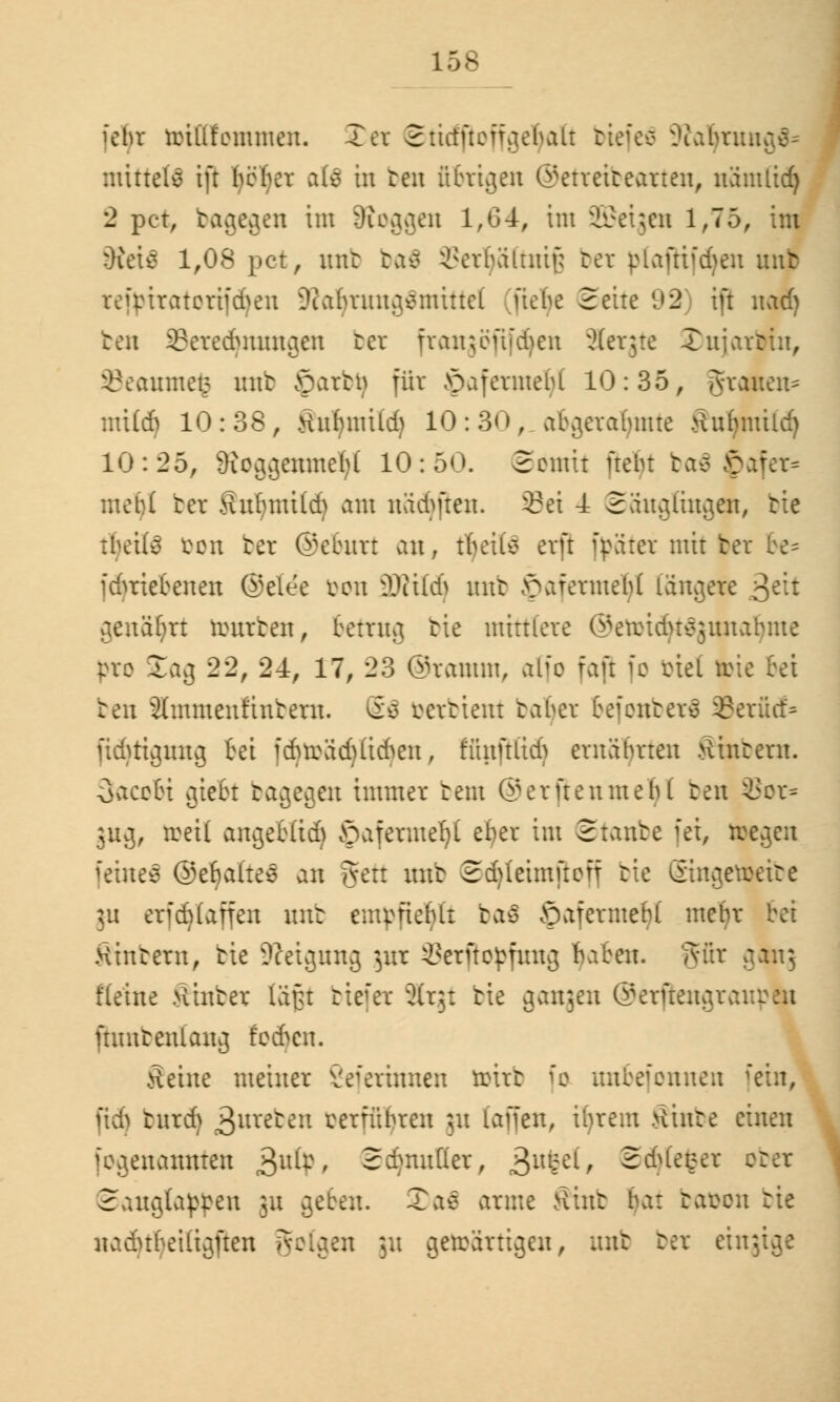 i'ebr tinüt'ommen. Xer 21ictfteff.iebaLt biefeS -Kaljtmi mittete ift befor ate in ben übrigen ©etteibearten, nämlicf) 2 per, bagegen im Joggen 1,64, im üfiktjen 1,75, im Stetfi 1,08 pet, mit ba$ SSerljäftniß bet ptaftifdjen unb reipiratcriieheu üRatyrungänrittel üehe Seite 92 ift nad) ben ©eredjratngen ber frangöfifcfyen Slergte Xuiartiu, 33eaume£ mit £)atbij für Jpafetmefyl 10:35, grauen* mUd) 10:38, Änfinitl* 10:30, abgerahmte tfurmtüd) 10:25, 3?oggerane1jl 10:50. (Somit frebr ba8 $afer* i bet Shrfjmitd) am nädjjten. 2?ei -1 Säuglingen, tie tljeite i%en bet ©eburt ein, tbeilv erft f^äter mit fcet fdmebenen ®elee von iOtilci> unb ^afermeld längere >$tit genährt tourben, betrug tie miniere ©euMdu^junabme |>ro Sag 22, 24, 17, 23 ©ramm, atfo fajl fo biet fcic bei ten ämmenftnbern. So ratient baljet befonbetä 33erüd> fidjttgnng bei icbträdjlid^en, ffijiftüdj ernährten Wintern. Sacobi giebt bagegen immer tem @erftenmebl ten 8Sor* 3U3, »eil angebltd) öafermeljt ef)er im ©taube fei, liegen fetneä ©ebaitee an fven mit Sdjleimftofj tie Singetoeibe ]u eriduaifen unb empfiehlt baä SafermeM mehr wintern, tie Neigung gut Serfiopfuug fyaben. 'mir gamj Heine Hinter läfu biefet Slrgt tie gangen ©erftengrau fbmbenlang fodjen. Seine meiner Seferinnen ttirt fo unbefonnen fein, ßd) btttdj graten mfübren ju (äffen, ihrem >linte einen fogenamtten ^ufr, Sdnutßer, ^usel, Sdjtefcet o\ Sangtapßen gn geben. 2)a$ arme Kiut bat bafcon tie nadubeiüjften folgen ju getoärtigen, mit bet eingige