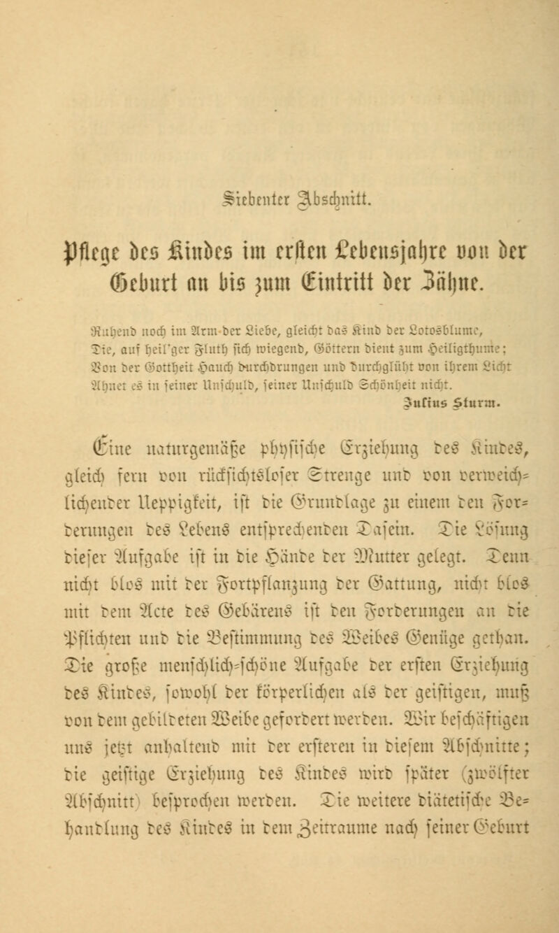 Siebenter Slbscbnitt. pflegt ks fiinbes im erften £ebcusjal)rc mm kr (ßeburt an bis jum (Eintritt kr 3äl)itc. Oiuiienb nocfi im 2lrm ber Siebe, gleicht ba§ Stint bet Öoros&lumc, Jlutl) fidj rategenb, (Göttern bient 511m -Seüigth bet ©ortlietr $audj tntrtfibrungen unb tmnfjglülit üon iljrem 6 : iljeit nidjr. Eutins Sturm. (tine naturgemäße ptn)fii^e Srgiefyung r. aleid) fern bon rüdfidustoier Strenge unb öon bertoet(fy= lidjeum Ueppigfeit, ift bie ©runblage ;u einem ten gor* berungen be$ ßebenä entfpredjenben -£ afein. Xte Söfung tiefer aufgäbe ift in tte ©ante ber 3D?utter ^ele^r. Xenn ntdjt blo$ mit ber gortpflanjung ber ©attung, nidjt I mit bem 3(cte beS ©ebärenS ift ten gorberimgen an tie l;fliduen unb tie Seßtmmung beS Sßeibeä ©enftge getrau. Xie große menfdjtid^fdjöne aufgäbe ber erften Srjieljurig befl StnbeS, jetrcbl ber terperlidjcn afä ber geifKgen, muß von bem gebübeten Sßetbe geforbert toerben. 2Bir befdjäft un$ iet*t anbaltent mit ter erfteren in tiefem äbfdjnitte; tie geißige Srgiefyung be$ Sinbeä toirb jpater Slbfcfymtt teipred>en werten. Xie reeitere btätetif&e tyanbtung be$ SinfceS in tem^itraume nadj feiner©eburt