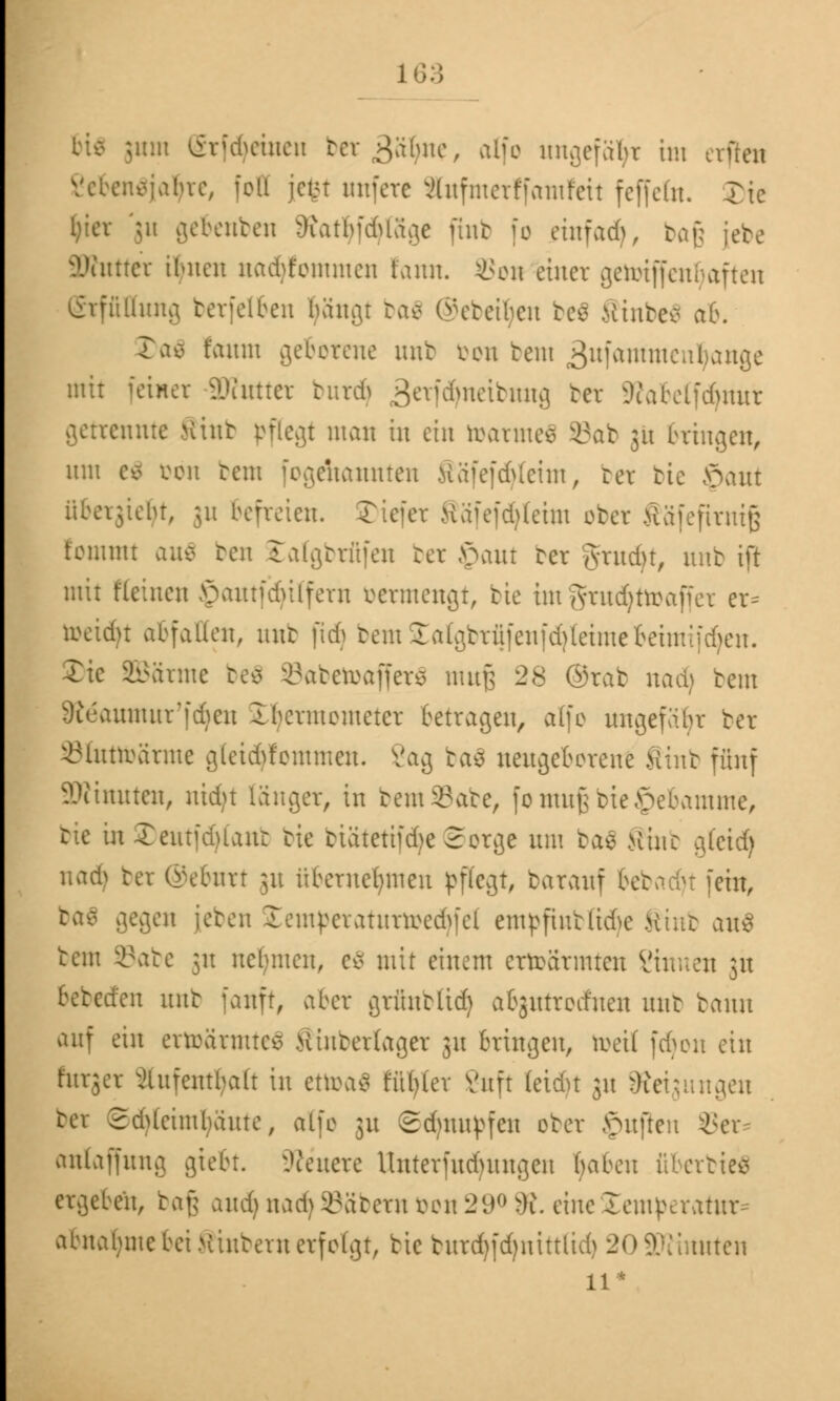 bis 511111 (grfdjeinen bcr^äbue, alfo ungefaßt im erften enSjaljre, feil jetn unfere äufmerffamfeit feffetn. Tie Ijier '51t gebenben OiatbfdUage ftnb fo einfad), baß jebe aWuttct ihnen nadjfommen taun. SSon einer getotffenljaften Erfüllung berfelben Ijängt ba$ ©ebenen be$ SinbeS ab. 3)a$ t'aum geborene unb von bem äufammeubange mir feinet SWutter burdj ^eridmeibnug bet 5iabelfdnutr getrennte Sinb pflegt man in ein toarmeS ©ab 31t bringen, um c* von beut fogdiannten fiäfefcfyteim, ber bie £>aut übergießt, 311 befreien. Tiefer Mäfefddeim ober >iä(eftvntg t'entmt au$ ben £atgbrfifen ber £aut Der grrudjt, unb ift mit Keinen öautfdülfern bermengt, bie imgrudjttoaffex er* roeidu abfallen, unb ftdj bemSalgbrüfenf^teimebeimif^en. Xic SBarme be$ öabetoafferä muß 28 ©rab nadj bent Steaumur'fdjen Ibermemeter betragen, äffe ungefähr ber Sfottöärme gleidYfemmeu. Vag ba$ neugeborene Sinb fünf Minuten, nidjt länger, in bem33abe, fo muß bieJpebamme, bie in £eutfd>iaur bie butetifdie Serge um ba£ Mine gfeid) nad) ber ©ebnrt 31t übernehmen pflegt, barauf bebadjt fein, gegen [eben £emperaturtoedjfel empfrobßdje Sinb au$ bem 93abe 31t nclmten, e8 mit einem errearmteu ?inuen 31t bereden unb fauft, aber grfinbttd) abgutrodfnen unb bann auf ein ertoärmteä .Viiuberlager 31t bringen, toeil fdjon ein furger Aufenthalt in ettoaS fttfyter Vnft leidjt 31t Neigungen bet 2d>leiml;äute, alfo 31t ©djnupfen ober <Qn}tew 8er anlaffung giebt. Steuere Unterfudntngen baben ftberbteä ergeben, ta\; and) nad) SBäbern öou 29° 8?. eine Temperatur* abnähme bei Xiubern erfolgt, bie burdjfdjnitttid) 20SKinuten 11 •