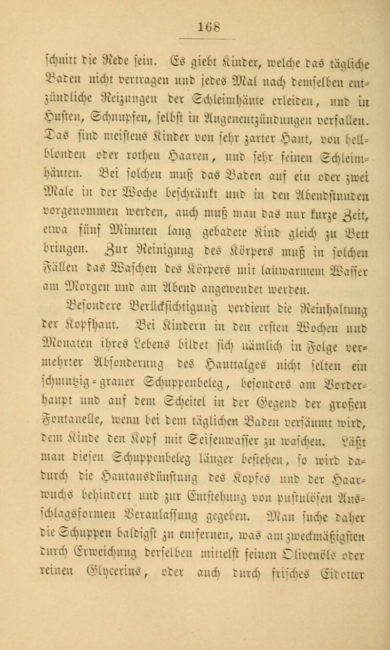 fdjnitt bic &iete fein. g$ giebt Hinter, ireldie ba$ tägttdjc »afcen nidu vertragen unb jetes 2)cal nad) bemfe(ben ent* jfinbßdje Steigungen ter 2d)(eimbaute erleiteu, mit in Ruften, Sdmupfen, fetöfi in äugenentgfinbungen oerfaden. Ta^ (int metfteiu? Hinter bon febr jarter öaut, oou f^eLl- bleuten cter reiben öaaren, mit febr feinen Sdfieun* bauten. 23ei folgen muß baä S3aben auf ein cter jtoei äRale in ter 2Bed)e befdjränft mit in ten ^bentfututen vorgenommen rcerten, and) muß man ba3 mir furje £eit, ettoa fünf äWinuten lang gebabete Mint gleidj 31t Seit bringen. £ur Reinigung be$ Herpes muß in folgen Valien ba$ Sßafdjeu be$ Herders mit faütoarmem SBaffer am ?Jicrgen mit am 2lbent angedeutet toerben. Sefonbere Serfieffidjtigung oerbient tie Reinhaltung ter Kopfhaut ©ei Hintern in ten erfreu SBodjeu mit SWonaten ibres gebend bitbet jidj uänUiri in golge ber* mebrter äbfonberung be$ öauttaiges nidu fetten ein fdjmufeig = grauer Sduippeubeleg, eefentere am »orber* baupt mit auf bem ©djeitel in ter ©egenb ter großen gontanelle, toenn bei bem täglidjen Saben berfaumt toirb, bem Hinte ten Sopf mit ©etfentoaffer }u toafdjen. v man tiefen ©djiqtyenbekg langer beftebeu, fo nürt ba* turd> tie ©autauSbimftung be$ Kopfes mit ter ©aar* reud^ begütert mit jur gmfiebung bon puftulöfen äu$* idUagsfcrmen SSerantaffuug gegeben. 3Ran fnd>e tafjer tie2d)uppeu baltigft 311 entfernen, toaS amgtoecfmäfcigfien burd) grtoeidjung berfelben mirtelft feinen Clieenc'lc- cter reinen ©tyceriuS, cter and) burd) frtfdjeS ©teuer