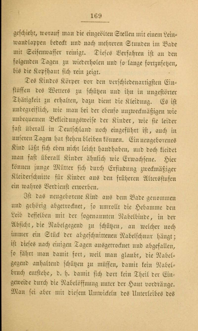 riebt, trerauf matt bte eingeölten Stellen mit einem Sein? toanbtytyen betedt unt nad) meuteren ©tunben im 33abe mit ©eifentoaffer reinigt. Tiefe* Serfatyren ift au reu foCgenben Jagen ju toieberfyrfen unt 10 fange fortjnfefcen, Hs bie Hcpfhaut fid> rein jeigt. £eä Sftnbefl Rottet cor ben öeTfdjtebenartigjten (£in* Püffen be$ SBetterS ju föfifcen unt tbn in ungegarter Ibattgfeit 31t erhalten, bagu bient bie Steibung. &$ ift unbegreiflich, tote mau bei ber ebenfo ungtoecfmäfjtgen toie unbequemen SeKeibungStoeife ber Ätnber, tote fie (eiber fafi überall in £eutfd>lanb nod) eingeführt ift, audj in unseren lagen bat ftebeu bleiben fönneu. Gin neugeborenes ftinb läßt fid) eben nidjt leid)t Ijantbaben, nnb bod) fteibet man faft überall hinter äbn(id) toie gttoadtfene. öier tonnen junge Mütter fieft turd) grflnbung jtoedmägiger Äletberfdpiitte für Kraber au$ ben früheren Slltersftufen ein trabres ©erbtenjl erwerben. 3jl tas neugeborene Äint aus beut SBabe genommen unt geberig abgetrednet, fo umroßt bie öebamme ben [fetten mit ber logenannten 9tabe(binbe, in ter v'lbudu, tie ?cabelgegcnt ju fdjfifcen, an toetd>er ncd> immer ein Stücf ber afcgefdjmttenen ^abe(|d)uur fyäugt; ift tiefet nad) einigen lagen auSgetrodnet nnb abgefallen, fo fälm man bamit fort, weil man glaubt, bie Ütabel- gegent anbalteut fdjfifcen 31t muffen, bamit fein WabtU brud) eutftebe, t. I). bamit fid) bort fein SOjeü ter &n* -;re turd) bie 3tabe(bffuung unter ber £aut oorbräuge. .1 fei aber mit biefem Unmncteln be$ Unterleibe* teS