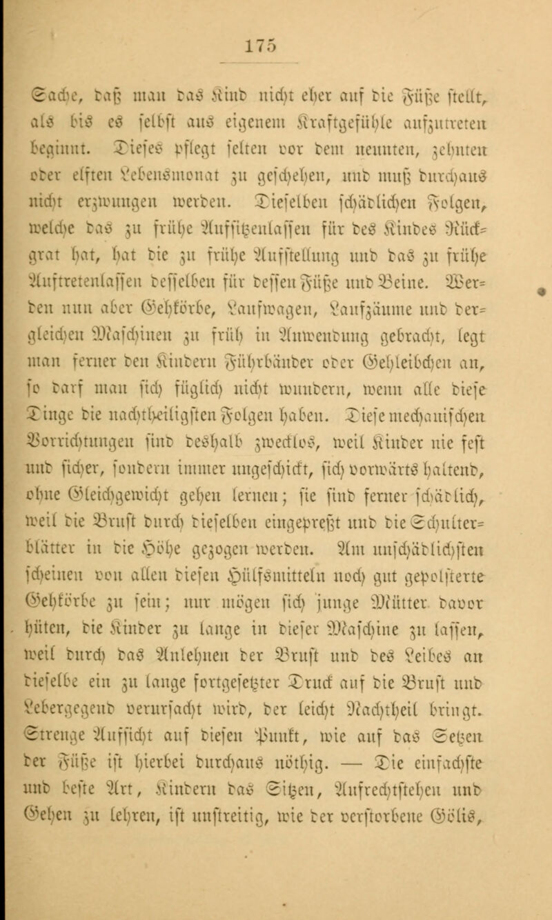 2 . baß man ba$ Sinb niriu ober auf bie güjje frcllt, felbft au$ eigenem Jfraftgefüljte aufzutreten jinnt. Tiefe* pflegt feiten oot bem neunten, jefynten ober elften Vebeneinonat 31t gefdjeljen, mit muß burcfyauS ntdu erjtoungen toerben. Tiefelben fd>ätiid)cit folgen, toelcfye ba$ 31t frühe ;Huffh;enlaffeu für be$ Hinten fflbd* grat bat, bat btc $u fvitljc JCuffießung unb ba$ 31t fxüf;e äluftretenlaffen beffelben für beffengüße unb Seine. vJl>er= ben nun aber ©eljförbe, Sauftoagen, Saufgäume unb ber* gleiten 9)?afd)inen ju früh in Sftttoenbung gebracht, (egt man ferner ben .Hintern Aübrbanter ober ©e[)leibd)cn an, fo barf man üd) fügtid) ntebt tounbern, toenn alle tiefe Singe bie nadHlvetligftcn golgen I;aben. £>iefemedjamfdjen 25otrid)tungen finb behalt gmecElo^ toeil Stnbet nie fefl unfc ftcfyer, foutent immer ungefd)itft, ftdj öortoärtä Ijaltenb, ohne ©leidjgetoidjt gelten lernen; fie finb ferner fdüüitd), toeil tie ©ruft butd) biefetben eingekreist unb tieSduuter- Blätter in tie £>öl)e gegogen »erben. 2(m nnfd)ätliri)[ten freuten öon allen tiefen ^püLfeuüttetxi nodj gut gepolfterte ©efyförbe 31t fein; nur mögen fidj junge äWfttter tauer bitten, tie .Hinter ju lange in tiefer 2Wafdjtne $u (äffen, toeil turd) baö anlehnen ter Sruji unb be$ Veibeo an biefelbe ein 31t lange fcrtgefet>ter Trutf auf tie Stuft mit Sebergegenb üerurfadjt mirt, ter (eid)t iJfadjtljeit bringt. nge ^luffidu auf tiefen ^Junft, tote auf tao 2ei>en ter Aüüe ift hierbei turdmu* uötl;ig. — Tie einfadjjie unt heue 3lrt, .Hintern ba$ Strien, 3(ufred)t[tel)cu unt en 31t lehren, ift unftrettig, tote ter üerftorbene ®ött8,