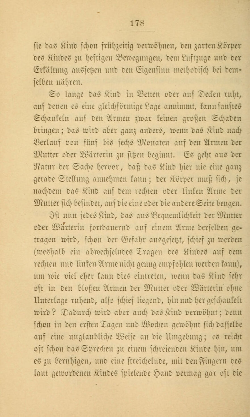 17- fie ba$ Hint fdjon ftüfyjeitig renröbncn, treu jattenKörper beä .Hinten ju heftigen Setoegungen, teiu Suftguge mit bet (Sttältung au$fe£en mit reu ©igenftnn inethettfd) bei bem* fetten nähten. 2e fange ba$ >iint tu Letten obet auf Jeden tufyt, auf betten e$ eine gtetd^fötmige Sage annimmt, fannianftes ©Räufeln auf ben atmen jtoat feinen großen Schaben bringen; baä tritt aber ganj anbetS, irenn tas Kint \ud) Verlauf öon fünf 6i$ fedjS äRonaten auf ben Armen ter SDhtrter ober Wärterin 31t ftfcen beginnt. (£0 gebt au$ ter 9?atut bet 2vid>e beiTcr, taf; tae> tfint bier nie eine ganj gerate ©tellung annehmen fann; ter Herder muß ftdj, je na6tem baö >iint auf bem vednen obet Itnfen Arme ter SOcittter fidj befiutet, auf bie eine obet bie anbete©eite beugen. 3P nun jebe$$inb, ba$ au$Sequemlicfyfeit betSRuttet obet äBattetin ferttanernt auf einem atme betfelben ge- tragen tottb, fdjon ter (vefabr aufgefegt, fcfyief 31t reerteu (roesbalb ein abtoedjfelnbe$ Sttagen be8 Sinbeä auf bem redten nnt [infen älrntenidu genug empfohlen toetben fann), um ti>ie öiel eher fann bieä eintreten, irenn ba$ fttnb oft in ben tiefen Sinnen ter äRuttet obet SBätterin t Untertage rufyent, alfo fdüef Kegenb, bin mir mfelt reirt? 3)aburdj reirt aber audj taeMint öertoöljnt; tenn jAon in ben erften Zac\en nnt üEBodjen geircbnt fid) baffelbe auf eine unglaubliche SGBcifc an tie Umgebung; cä rc oft |6cn ba$ Sprechen ju einem fdjteienben Äinte bin, um Co 31t beruhigen, mit eine ftreidjelnbe, mit ben Ringern laut geworbenen Hinten fßtetenbe öant vermag gar oft tie