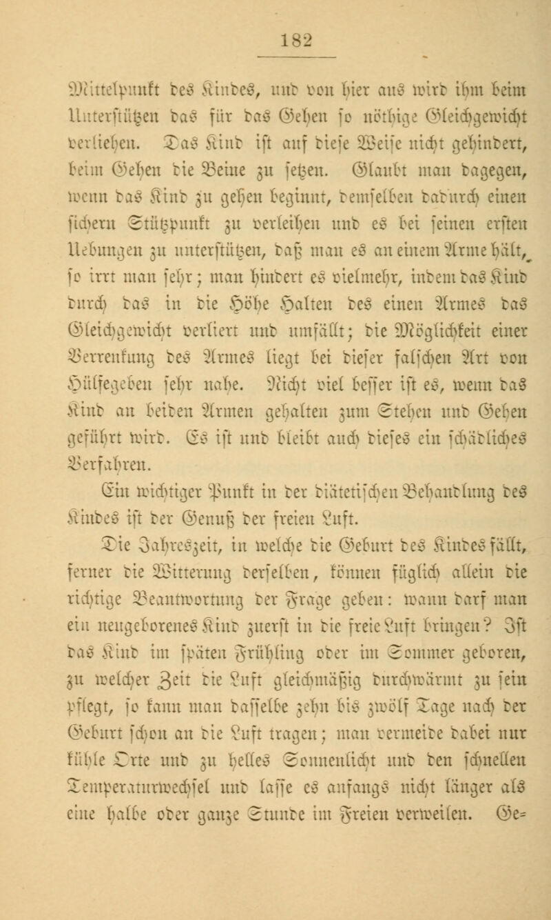 ttetyimft be ;, mtt oou bier au$ öriri ihm beim erftüfcen ba$ für ba€ ©eben fc nethiae ©teidjgetoidjt ieljen. 2)a$ Hint tu auf tt:: rcrr, i Ovben bie Seine 31t feigen, ©taittu man bagegen, roctttt ba$ Sin'r 311 gelten beginnt, bemfelben bafeurd) einen fiebern Stfifcpunft 31t beriefen mit ec> bei feinen erften Uebungen 31t unterfuhren, bafj man e$ an einem Ärmefyält^ fc irrt man febr; man biutert ec> oielmdjr, intern ta^Siut burdj ba$ in bie Sehe galten be$ einen Ärmeä ba$ ©leidjgetoidjt verliert mtt umfällt; bie äRögttcfyfeit einer renlung be$ ärme$ liegt bei tiefer fatfeben ?(rt con Jpfilfegebeu febr nahe. 9?id}t öiel beffer ift e8, toerat ba$ >tint an beiben armen gehalten ;um Stehen mit ©eben I rt toirb. Sä ift mit bleibt au* tiefet ein fd)äblidje$ SJerfafyren. (Sin toidjttger 5ßunft in ter biätetifdjenSBefyanblung be$ Vunteo tu ter ©ennfj ter freien 8nft. X\c oabrcejeit, in rcel&e tie ©eburt be$ Sinter fallt, ferner tie SBitterung berfefben, rennen fftglt«^ allein tie richtige 33eanttt>ortung ter grage geben: roann tarf man ein neugeborenesSinfe juerfi in tie freieSuft bringen? 3ft baö >lint im fpäten grübüix^ ober im Sommer geboren, 31t toetdjer j£tit tie ßuft gleichmäßig turdnrärmt 311 fein pflegt, fo fann mau baffelbe ;cbn bi$ jtoölf Sage na* ter ©eburt fdjon an bie Vitft tragen; man rermeite babei nur .: Orte itub 31t bellen Seuneniidu mit ben fduietten Semperaturtoedjfel mit laffc e$ anfangt nidjt länger aU eine halbe ober ganje Samte im greien öertoetten. ©e=