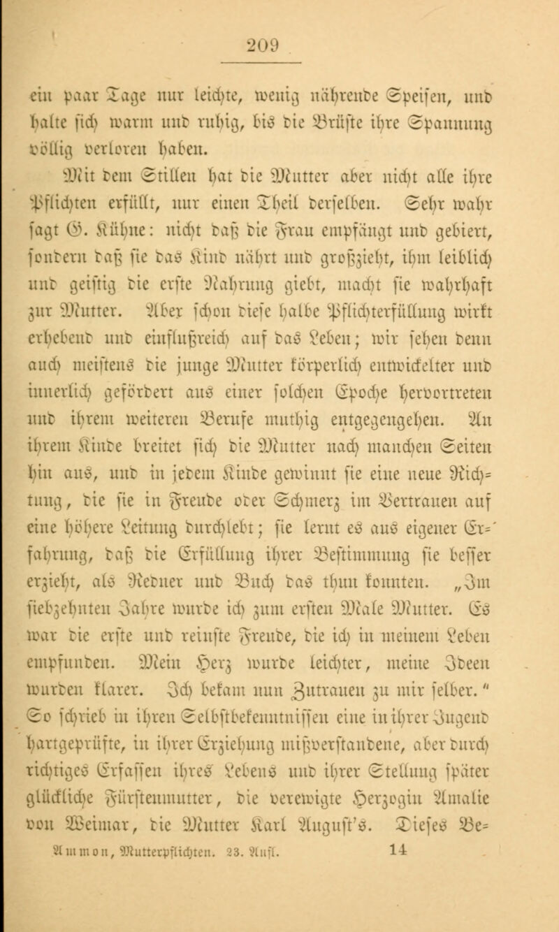 ein paar läge nur leitete, toentg uabrente ©Reifen, mit» haue [tdj »arm unk rnljig, 6i$ bte prüfte ihre Spannung böttig berloren haben. 3Kit rem ©ritten bar bic äWutter aber nidu alle ihre Sßflidjten erfüllt, nur einen 2 heil berfeften. 2ebr roabr fagt ©. Kühne: nidu bafj bic Jrau empfangt unb gebiert, (entern tap üe baä .Unit uabrt unb gref^iebt, ibm leiblid) nur geifrig bie erfte Üialjrnng gtebt, madn (ie toafyrljaft jnr ÜWutter. jlfrey fdjon riefe halbe Sßflidjterffittnng toirft erbebeilt mit ciuflu[n*eid> auf ba£ Veten; toir febcu benn aud) meiftenä bic junge äWuttcx ferpevlid) entreitfelter unb iunerüd) geförbert an$ einer füllen ßpodje fjcrücrtreteu mit ihrem »eiteren SBcrufc mutbig entgegengehen. Sin ibrent .Vünte breitet (id) bie ?Jcutter nad) mausen Seiten bin an$, unt in iebem ilixibe geiiuuut (ie eine neue 9£id)= tung, tic (ie in greube ober Sdjmerj im Vertrauen auf eine hebere Veitung burd)lebt; (ie lernt e3 aus eigener Sr*' fabrmtg, baß tie Grfüifuug ifyrer 33e(tinuuung (ie bejfer erjiebt, alo :)ietner unt 23ud) bas tbun tonnten. „3m (ieb^bitten Oabre antrte id) jnm evftcu SäRale DJiutter. <iu toar tie erfte unb reinftc grreube, tie id) in meinem i'eben ernannten. 3)iein Jperj reurbe leidner, meine 3teen tourben tiarer. Qd) befam nun 3utvaueu 3U wir fetter. ©o fd)rieb in il)ren 2elb(tbefeuutni((eu eine inibrer^ugent barigerniifte, in ifyrer@rgie^nng mif;eerftaubene, aberturd) ridmgcs (irfaffen ibve^ Vcbens mit il>rer Stellung [päter glüdlidK AÜrfteuututter, tie eercreigte öerjegiu Jlmatte Don Weimar, tie fintier Karl änguft'S. Tiefen ä3e- Htttmott, 9Jiimerpflid)ten. 23. Äuff. 14