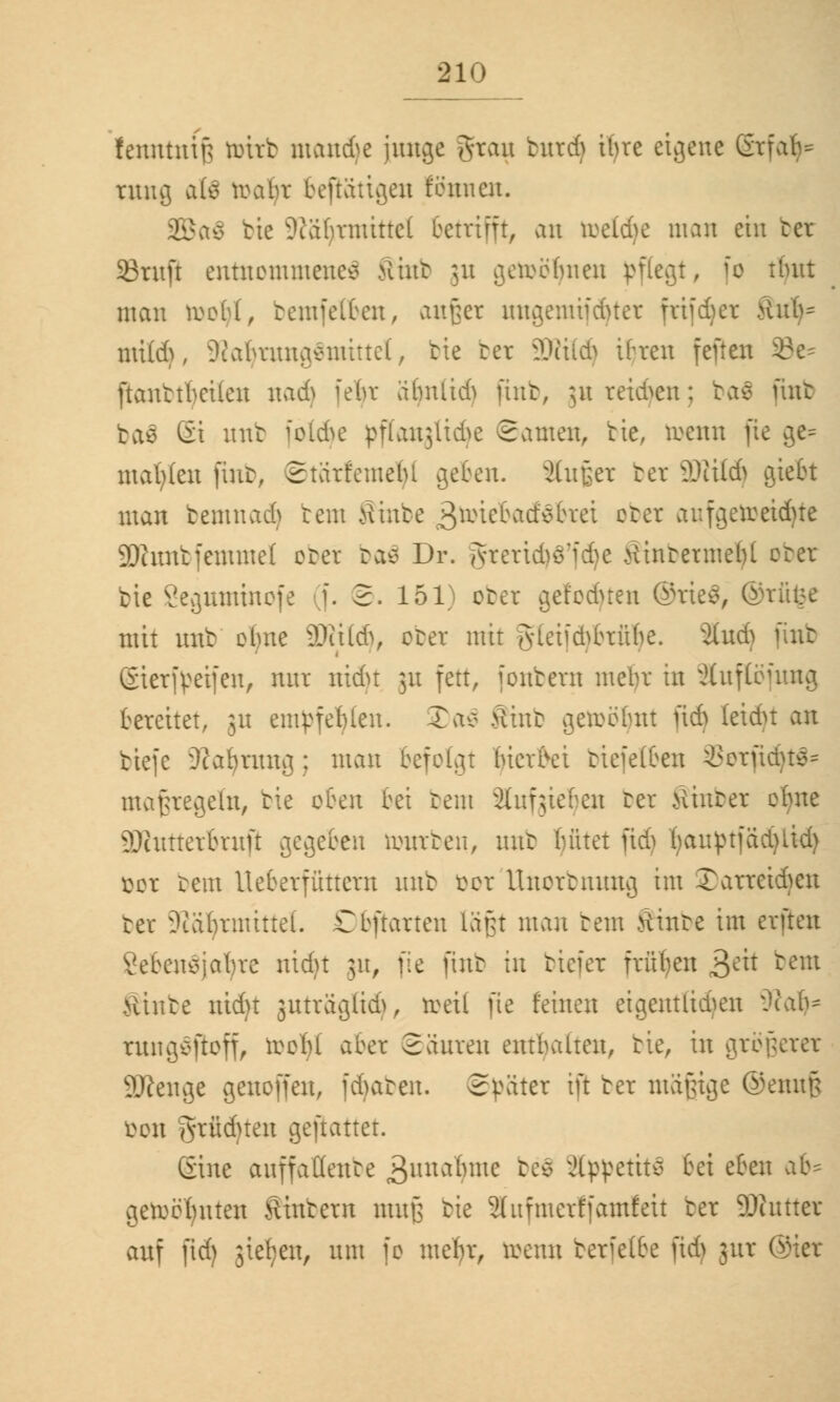 (craittttg totrb mondje hinge gfam bntd) ibre eigene Grfab- tltttfl ftte roabr beftatigen fenneu. 2Ba$ bie ?iabrmittc( betrifft, an toeldje man ein ter SBruft entnommenes Mint ;u getoöljnen pflegt, fo tlutt man toofyt, bemfelfcen, anfcet ungemtfdjtet ftifdjet >ütb= mild), 9?aljrwig$mittel, bie ter 2)?itd) tbren jenen 33e^ ftanttl)cilcn nad) febr ä(m(td> fint, jn reiben; ba$ mit ba$ Ei mit jotdje pflanglidje ©amen, bie, roenn fte ge= matten fmb, Starfemetu geben. s2(nf;er ter äWitd) giebt man bemnadj rem Sinbe $witi>a&$bxtx ober anfgetoeidjte SDSratbfemmel ober baä Dr. gteric^ö'f^e tfinterme()l obet bie Seguminofe (f. 2. 151) obet get'odnen ©rte$, @rfi$e mit nnt ebne Waid), obet mit Jyteiid^brübe. 3tud) (int Sierfveifen, nnr nidjt 31t fett, [onbern mebr in äuflöfnng bereitet, jn empfehlen. £ao Äinb getoöljnt fid} (eidu an tiefe 9?al)tunfl; man befolgt Wer frei riefelten 33orfidjt$s maßregeln, bie oben bei bem 2ütf;ieben ter hinter ebne äRuttetbtnft gegeben ronrten, mit bittet jtdj fyauptfädjUd) öox tem Ueberfüttem nnt öot UnoTbnnng im ©attetdjen ter 9idl)rmittel. Dbftarten läßt man tem tfinte im erften 8eben$jafyre nidu 51t, fte fint in tiefer früben >$txt tem Hinte nidu jnträgßdj, roeil fte feinen etgentßdjen SRafc rangSßoff, reebl aber Satiren enthalten, tie, in größerer Sftenge genoffen, fAaten. Später ift ter mäfjtge ©ennfj bon grüduen gemattet. Sine auffaöenbe 3wnafyme be$ ätypetitä bei eben ab* geroebnten Hintern mnjj tie äufmetffamfeit ter Dinner auf fid) stehen, nm fo mein, toenn terfetbe fid) 311t Oier