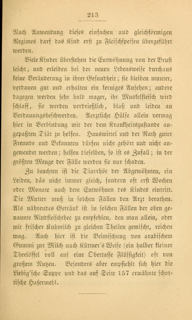 9?ad) ftntoenbung biefeä einfädln mit gleid^fötmigeu SRegimel tarf ba$ >iint etfl ju AlcifciSipcifcn ftbetgeffiljtt imten. Stele Äinbet überftehen bie SnttDÖfywmg von bet Stuf) leidu, mit cvlcitcn bei bet neuen £eben$toeife turdvatc feine Setänbetung in ihrer Ciscüuitbcit; fie bleiben munter, rertaueu gut mit erbalten ein Fetnigeä 2(nfc()cn; anbete bagegen werten fehr halt mager, ihr SKuSfelfleifdj tottb fdjtaff, fie toetben öetbtießtidj, blaß unb leiten an $etbauung$befd}toetben. Jter$tltd)c jpülfe allein vermag hier in Setbinbung mit bet tent Kranffyeitsjuftante an* gefaßten Tut 51t Reifen, 5>au$inittel mit bet dxaxij guter Areunte mit Gelaunten bfirfen nidu gehört unb ntdjt am gebeutet irerten: helfen biefelben, je ift es ^ufall; W tcr gtögten üDfenge bet gäffe toetben fie nur fdjaten. 3u beachten ift bic Xiarrbee bet abgetrennten, ein Veiten, baä nidn immer gleidj, feutern oft erft 2Bod?en obet Senate nad> tem (innrbhnen res Äinbeä eintritt. 2)ie äRuttet muß in folgen Jvalleu ben Ätjt beraten. 8H6 nährentco ©ettanf ift in folgen Säften ber oben ge* nannte Oiintfleiicbrbee ju empfehlen, ben mau allein, eter mit fri|d)er iiuhmild) 31t gleiten Tbeilen gemtfdjt, teilen mag. Äud) hier ift bie ©etmtjdjtmg öon atabifdyem @ummi jnt äRildj nadj Äüttnet'S SBeife (ein Ijatbet fteinet Ihecleifel roll auf eine Dbettafje glfijjtgfeit) oft öon großem 9ht$en. ©ejonbetä abet empfiehlt fid) hier bie Vtebig'iche Suppe unt ba£ auf Seite 157 erwähnte fdjot* Hafermehl.