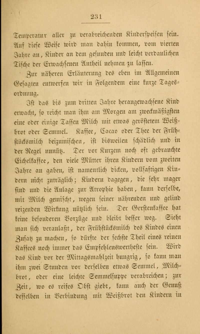 Icmmatnr aller \\\ ^ciabvctd>entcn SHnbetfyrifen fein. Ruf biefe SBetfe tottb man tabin tommen, vom Metten oabve an, Kutter an tem gefnnben nnt (eteftt betbantidfexi Stifte bet gttoadjfenen ^Uttbeil nehmen ju (äffen. gut näheren Stläutetung befi eben im Allgemeinen ©efagten entwerfen toit in Jolgenbem eine futge £age$* otbmmg. 3fl ba$ bis jum btitten oabre bcrangcroad)fene ftinb craadtf, fo reicht man ibm am UKotgen am jtoecfmä&igftei eine obet einige laifen 3Wüd) mit ettoaä getSßetetn SBeifc fcrot obet Semmel. Maifcc, Eacac obet Ibce bet gtüfc ßücfömüäj bct;unitfd)cn, in bisweilen fd)ät(id) nnb in bet Siegel nnnülA. Ter öot Mnrjeni nod) oft gebrannte (Stdjeßaffee, ben biete £Dtütter iljren Sintern fcom gtoeiten Oabre an gaben, ift namentlid) tiefen, öottfaftigen fttn* tern ntdn juträgfidj; wintern tagegen, bie fetyt mager fint mit tic anläge gut Strömte baten, taut berfetbe, mit ÜRifdj gemifd)t, tilgen feiner näbrenben nnb getittb rei;enten äBitfttttg ttfifettdj fein. Ter Öerftenfaffce bat feine beionteren Sotgüge nnt bleibt beffer toeg. ©iefyt man üd) öetanla&t, bet ,rabftücf*mtlA be3 ÄinbeS einen 3nfat5 51t machen, fo bfitfte bet fedme Xheil eines reinen Saffeeä nod) immer ba£ gmpfefylen$toettl)ejte fein. SEBttb baä >iint öot bet 3Rittag$maljlgeit bnngrig, fo tarnt man ibm jtoet Stauben üot terfelben ettoaä Semmel, SWildj* bret, ober eine Leichte 2cmme(fn^e öerabtetdjen; gut geh, too e$ reifet Cbft giebt, tarnt auch bet ©cuuf; teffelbcn in Setbuibung mit SEBetflbtoi ben Kuttern in