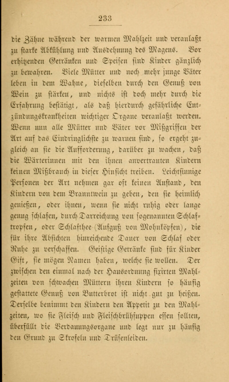 tie 3$ne toätyrenb tcr trennten Wabljeit mit fceranlafgt ;u ftart'c Slbffttytimfl nnt 3iu*teiuumg be$ ÜKagens. i>or ernannten ©etranfen mit Svenen ftnt .Hinter gangßd) 511 beioabren. i;iele äÄüttet mit nod) ntefyr junge SSatcr leben in teni SBafyne, ttefelten turd) bat ©enufj oon SBein 311 ftart'en, nnt nidjtö tu tod) meljr turd) bte Erfahrung fceftüttgt, atö baß luerturd) gefafyrüdje Gnt= jfinbungSfrantheucn lridni^cv Organe veranlaßt werten. SBenn nun alle äTCfitter mit i\iter loor SDKßgriffen bet 2ixt auf ba$ Sinbringfidjfte 31t toarnen ftnt, fo ergebt 311= gleid> an fie tie iluffcrtcrung, tarüber 31t toadjen, baß tie Wärterinnen mit ten ihnen anvertrauten Stöbern feinen äfttfjbraudj in tiefer ©infidn freiten, l'eidufinntge 5ßerfonen ter 3irt nebnteu gar oft feinen 2ütftanb, ten wintern üon tent SBrannttoein ;u gehen, ten fie heintfid) genießen, ober ihnen, toenn fie nidjt rufn'g ober fange genug idUafen, tiir&Xarreiduutg öon fogeuanuteu Schlaf* troffen, ober SdUafthce (Sfafgnß *>on äRotynf öpfen), tie für ihre ä&ftdjten (nureidjenbe Tauer bpn Sd)faf ober ^jatbe 31t berfdjaffen. ©eifrige ©etränfe fint für Sinbet ©tft, fie mögen Tanten haheu, roe(d>e fie rooüeu. Ter jtoifdjen ten einmal md) bet 5>au$i>rbnmtg firirten 9)fa^f= gelten oon jdnoad)en Sltüttern ifyren Ämtern fo fniufig gemattete ©ennß oon Butterbrot ift nid)t gut 31t heilen. Xcrfelbe benimmt ten Hintern ten 2f^etit 31t ten s!Ka()l= gelten, too fie gtetfdj mit gletfdjfcrfiljfn}>pen effen fottten, überfüllt tte 33erbaunng$ergane mit legt nur ;u t)äuftg ten ®mnb 31t Sfrofetn mtt Trflfenteiben.