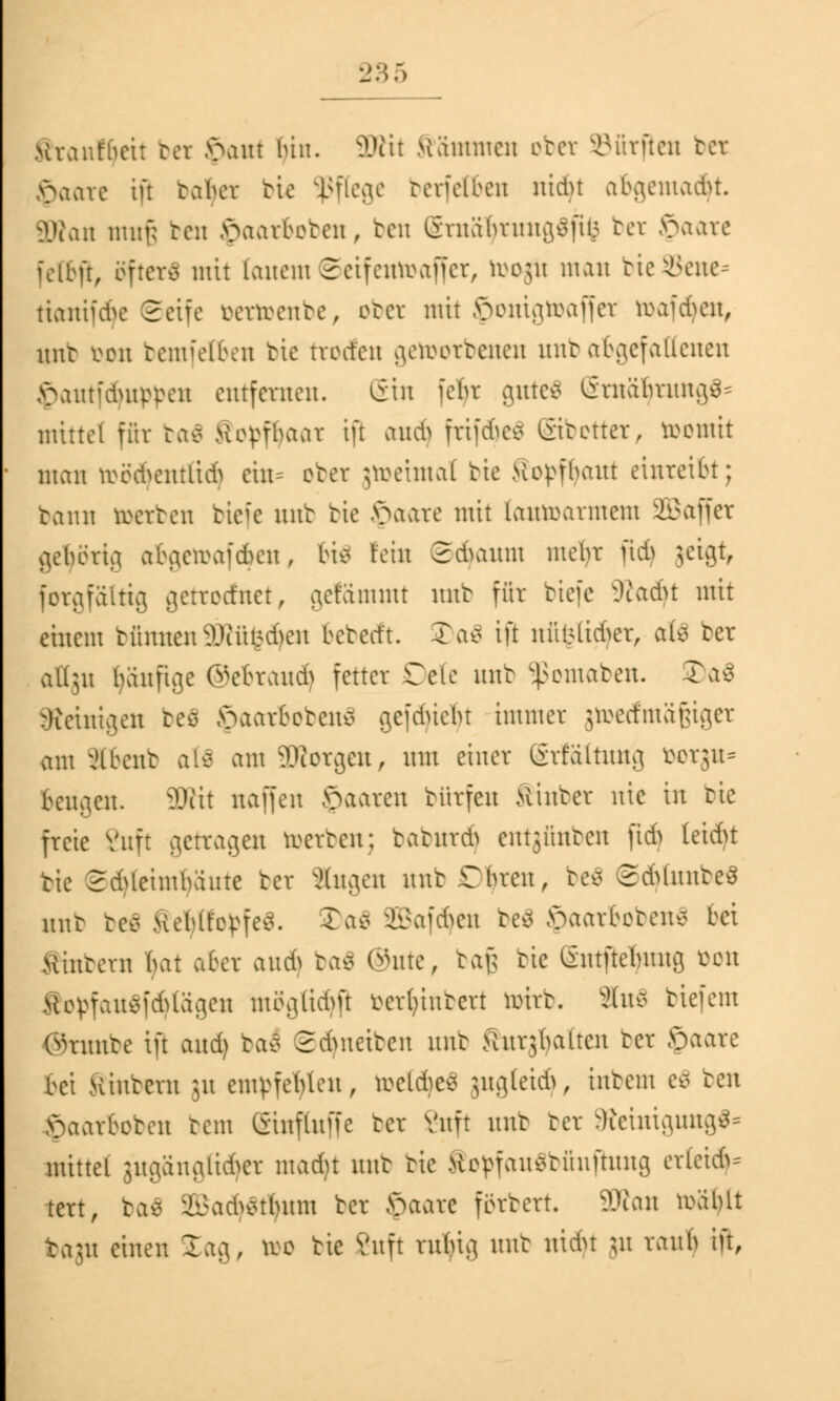 Kraufbeit bei >>ant bin. 3Rit Mammen ober dürften bet $aare iß tabev bie Pflege betfetöen nidu abgemalt. SWan nutf; ben §aarboben, ben StnäfytnngSftfc bet !paate fettji, öftere mit fanem ©eifentoaffet, ö>o$i man bieSene* ttantui>c Seife bettoenbe, ober mit Jponigtoaffet toaftfyen, nnt üon bemfelben bie ttoden getootbenen unb abgef aßenen >>amidutppcu entfernen. ein febr guteS StnätytungS* mittel für ba$ >ior<fbaar ift aud) frifdjeä üitetter, ttomit man toö$eniftdj ein* orcr jtoetmal bie Kopfhaut einreibt; bann roerren tiefe unb bie >>aare mit (autoarmem äBaffet gehörig abgetoaf<ben, 6i$ rein Sdnutm mehr jtd) jetgt, fotgfättig getrotfnet, gerammt nur für biefe 9?ad}t mit einem turnten SWüfcdjen beteeft. 35a$ ift nfifettdjet, ate ber aflju häufige ©etrand) fetter Cete nnb ^omaben. T.v3 Peinigen beö >>aarfrcben£ gefdneht immer 3trerfma£igcr am iltent aö am äRorgen, mit einer Grfaltnng t^erjn^ beugen. 3Rit naffen öaaren btitfen Äinber nie in bie freie Vnft getragen werben; baburd^ entjünben jtd) teid)t bie SdMeimbäute ber Singen nnb Dljten, be* 2&(unbe3 nnb be$ xcblt'epfev. 3)a$ SBafcfyeu be£ Jpaatbobenä bei wintern bat aber and) ba$ (*\m, baß bie (Smftetnuig bon ftopfau$fd>lägeu ntöglidm betfcinbett örirb. äfoS biefem ©tunbe ift and) baS Sdmetben nnb guthatten ber Jpaare bei Hinbern }u empfehlen, toeldjeS jugfeid}, inbem cc> ten >>aarfroben bem ISinfiufic bet Vnft nnb ber Reinigung** mittel gugänglidjet madrt nnb bie SopfauSbfinjhmg erleide tert, ba$ 2Bad)$tfytm ber >>aare forbert. SWan roablt bagn einen lag, reo bie Vnft rnlüg mit nidu \\\ raub ift,