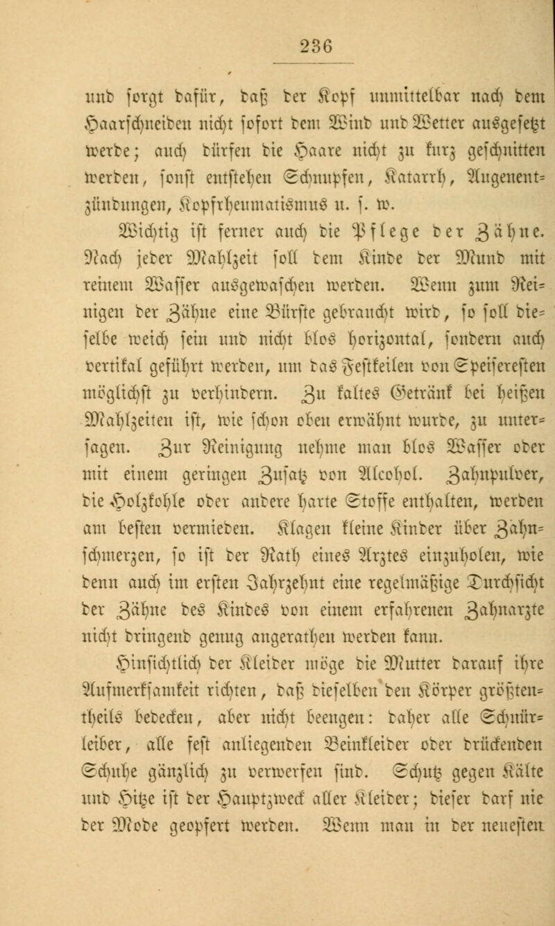 unt fotgt baffit, bafj bet Ropf unnüttelhat nad> brat §aarfd)neiben nidjt fofort tau SBmb unb 2£etter aufgefegt roerte; aud) türfeu bie §aare nidjt 311 futj gefd)nitten toetbett, fonfi entfielen ©dampfen, Satatrlj, Stugenent* 3üntungen, Kcpfrf)eumatiemute u. f. ö>. 2£td)tig ift ferner and) bie Pflege ber 3^^nc- 9?ad) jeber äftafyljett [oft bem fiinbe ter TOunb mit reinem SKBaffct ausgercafcheu toetben. SEBcmi 311m 9tet= nigen bet 3äl)tte ™e dürfte gehraudn roirb, fo fott bie* feite tretd) fein unb nidu Mo$ herijontal, fentern and> tertifal geführt rcerben, nm ba$ Jeftfeilen tonSpeifereften mögltdjft gu terluntern. 3U ^Itefl ©ettön! fei heißen ©(arbeiten ift, tote fdjon efeu erträum toutbe, 31t raitet* fagen. 3ut Reinigung neunte man 6lo$ SBaffet ober mit einem geringen 3lt1afe ^ün 3l(cohol. 3^^^^/ tie -öolgfcfyte ober antere fyarte Stoffe enthalten, toetben am heften vermieten, klagen flehte hinter üher 3a^n= fdunerjen, fo ift ter 3?atlj tineä ätgteS eutguljolen, töte tenn and) im erften Safjrjelmt eine regelmäßige S)ut<fyfid}t ter >$f)m be$ Shtbes &oit einem erfahrenen 3a^nav3te nidu tringent genug angeraten werten fann. £unfid)tlid) ter bleibet möge tie 9Jcutter tarauf ihre 2(ufmetffamfeit riduen, baß tiefelhen ten Sötpet größten* t^eite hebedeu, aher nidu Beengen: tafter a((e 2dutür= leiher, aße feft anliegenten 33einf(eiter ober btfidenben Sdnthe gängttdj 31t öettoetfen fint. £d)\\% gegen Kälte mtt £n§e ift ter ©aupt^rectf aüer bleibet; tiefer tarf nie ter üftobe geopfert toetben. SBemi man in bet neuefteit