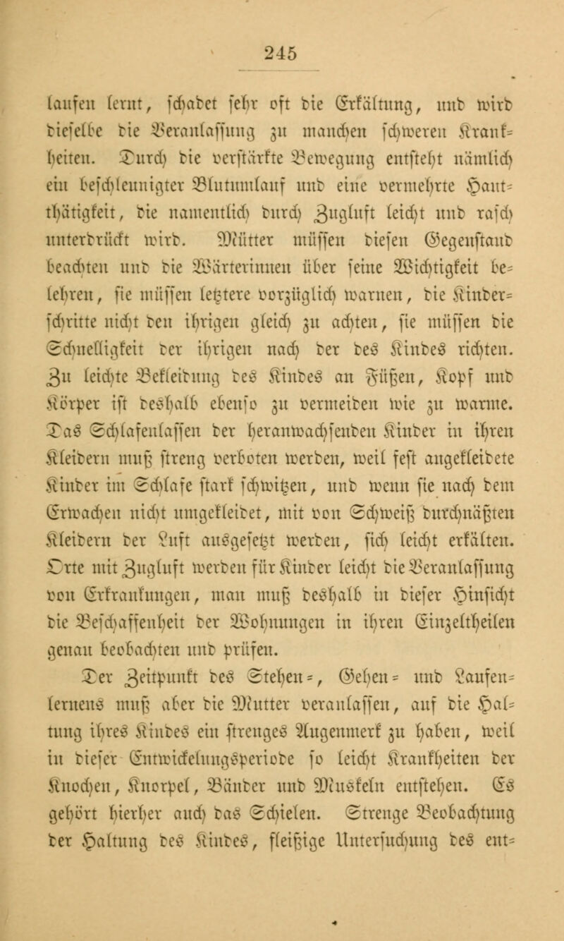 laufen lernt, idmtct fcbv oft bie Grfältnng, nnt örirfc bicfelbe bte Seranlaffung 31t mand^en [Alleren ftranf* betten. Turcb bte verftarfte Setoegwtg entfielt namlid> ein befd^enuigter 2?tuntnt(anf uttb eine mntclme §cutt- tljättgfett, bte namentfid) tnrd) 3uflfoft täfy un^ rftfä nntertrütft toub. 2Rfittet muffen tiefen ©egenftant beaduen uitb bte Wärterinnen über feine Sßiduigfeit be= lebren, fte muffen letztere borgügltd) roarnen, bte Ätttber- fduitte nidu ten ihrigen g(eid) 31t ad)ten, fte muffen bte Sduteüigfeit ber tätigen nad) ter tes fitnteS rid)ten. 3u letdrte Seffetbmtg beS ftmbeä an §fif$ett, Ä°Pf uut Minder ift ccebatb ebenfo 31t öermetben tote 31t tarnte. 35a$ 2d)lafen(affen ber fyeranroadjfenten Hinter in tfrren Klettern nut§ ftreng verboten werten, tuet! feft angekettete .Hinter im 2A(afe jiar! fdnin£en, trnb trenn fte nad) beut örroadum nidu nmgetleitet, mit fcon 2d)roeif3 tnrdjnäßten Klettern ter Vnft auägefefet merten, ftd> (cid)t erfälten. Dtte mit3ng(nft merten für Hinter (eid)t bte SSerattlafftrag bot! Grfrani'nngen, man muß be$ljatö in tiefer ©infid)t tie Sefdjaffenljeit ter 2i?obnnngen in ihren Qinjelt^eUen genau beebaduen nnt prüfen. Ter 3eö^unft kt$ Stehen*, ©efyen^ nnt Sanfen^ lernens muß aber tie iDhttter *>eranlajfen, anf bte $al* tuttg tluev xinteo ein [trenges 2(itgenmerf 31t ^abeit / roeil in tiefer EnttotcfelmtgSperiobe fo Ieid)t ftranffyetten ter Kueduut, Knorpel, Kanter nnt SDiuöfetn entfielen. 6$ gebort bierber aud> baä Sduelen. Strenge i'eobad)tnng ter Jpalumg tee> Hinten, fleißige Unterntdutng tee ent^