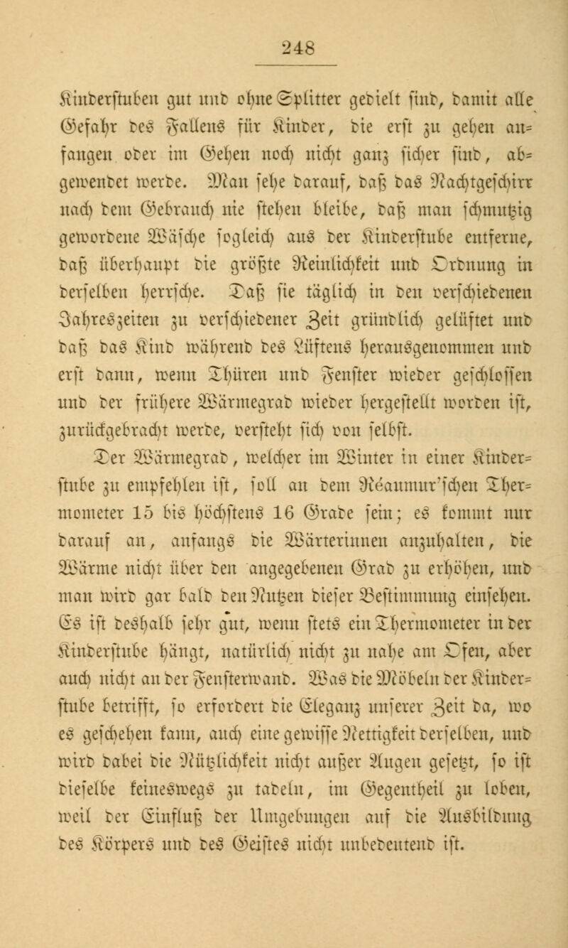 Hinterftuben gut unt ebne Splitter getieft fint, tamit alle ©efafyt tes galiens für Hinter, tie erft 3U gefyen an* fangen oter im ©eben ned) nidu gern; ftdjet fint, ab* gebeutet reerte. 2Ran febe tarauf, bafj ba3 9?a(^tgefdurr nad) tem ©ebraud) nie fteben bleite, tag man fd)mu£ig geroortene SEBäfdje fogleid) au3 ber Äiuterftufce entferne, tag überbauet tie größte 9ieinlid)feit nnt £rtnung in berfelben ^errjebe. Xaß fie täglid) in ten eerfdüebenen Safyre^eiten 3U £erfd)iebener &U grünt(id> gelüftet nnt baß ba$ >iint reäbrent be$ 2fiflettS fyerausgenemmen unb erft tann, reenn Jbüren nnt genftet roieber gejcbloffen unt ter frühere 2Kirmegrat reieter bergeftellt werten ift, 3urütfgebradu reerte, eerftebt fidj een felbft. Xer SBJärmegtab, reeld^er im Winter in einer Äinbet- ftube 31t empfehlen ift, feil an tem ^eaumurid)en 2ber= memeter 15 tie bedMtetuo 16 ©rate fein; es fenunt nur batauf an, anfange tie Wärterinnen anjubalten, tie Wärme nid)t über ten angegebenen ©rab jn erbeben, unt man reirt gar balt ten Dingen tiefer 33eftimmung einfeben. Gö ift behalt) jebr gut, wenn ftete ein Jbermcmeter in ter Äinterftube bangt, natürlid) nidu 31t nabe am £fen, aber aud) md)t an ter genfterreant. SBaö tie 9)iebelu ter >linter= ftube betrifft, fo erfertert tie Gleganj um'crer 3e^r tar luc es gefebeben tarnt, auefy eine geiinffe^iettigfeit ter jelben, unt reirt tabei tie sJtxü£licbfeit nid)t außer äugen gefegt, fo ift tiefelbe feinesroegs ;u tatein, im (Segentbeil 31t leben, roeü ter Ginfluf; ter Umgebungen auf tie 3hi$6Übuttg tos Herpers unt be$ ©elftes nidu uubeteuteut ift.