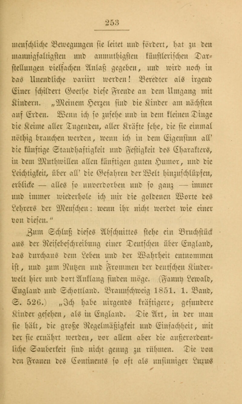 menfdUicbe Bewegungen \k leitet mit finten, bat }u ben moratigfaltigften nnt anmutlügfteu fiutfttcrifdScn 5)at* Peilungen bielfadjen xHnlaf; gegeben, nnt toirb ttod) in ba£ Uneutlid>e war i irr werten! ikretter al3 irgenb <iiuer fduttevt (Goethe tiefe Aveute an tem Umgang mit iiinbcrn. „-Steinern £>etgen finb tie .Hinter am nadmen auf iivten. SBenn idj fo $ufcne mit in bem flehten Xinge tie Seime aller £ngenben, alier Stufte febc, tte fie einmal nötijig branden werten, wenn ich in beut (iigeufinn alF tie Künftige Stanbtyaftigfeit nnt gejHgfeit be$ SljataftetS, in tent ?Jiutbwif(en allen Eünftigen guten öumor, nnt tte Yeiduigfeit, über all7 bie Gefahren ber995elt lunjufd^üpfen, etbßde — alles fo unöetbotben unb fo ganj — immer nnt immer wieberlwle id) mir tte golbenen Sßorte be3 Yebrer* bet äRenfdjen: Wenn ihr nidn wertet wie einer Don tiefen. 3um 2dUu£ tiefet StbfdjnitteS ftefje ein 93rud>ftücf auä ter 9?eifebefd)teibung einer Teut|M)en über Guglanb, ba$ butdjanS tem Veten nnb ber äöafyrfyeit entnommen tft, nnb jnm Dingen nnt grpmmen ter tentfd)en Hinter^ weit ()ier nnt bottSfaKang finben möge. (Sawt^ £ewatb, Gngiant nnb Sdwttiant. 33tarotfd)töeig 1851. 1. 33anb, 2. 526. ,,3d) ljabe ntrgenbö f'räf tigere, gefuntcre Hinter gefeiten, aU in (Snglanb. £ie 2lrt, in ber man fie hall, tie große Oiegelmäßigf'eit unb GinfadH)eit, mit bet fie ernährt werben, bot allem aber tte außetotbent* (id)e ©aubetfeit ünt nid)t genug 31t rübnten. Tie bon ben fronen be$ lionrtneutö fo oft als unfiuniger äqatf