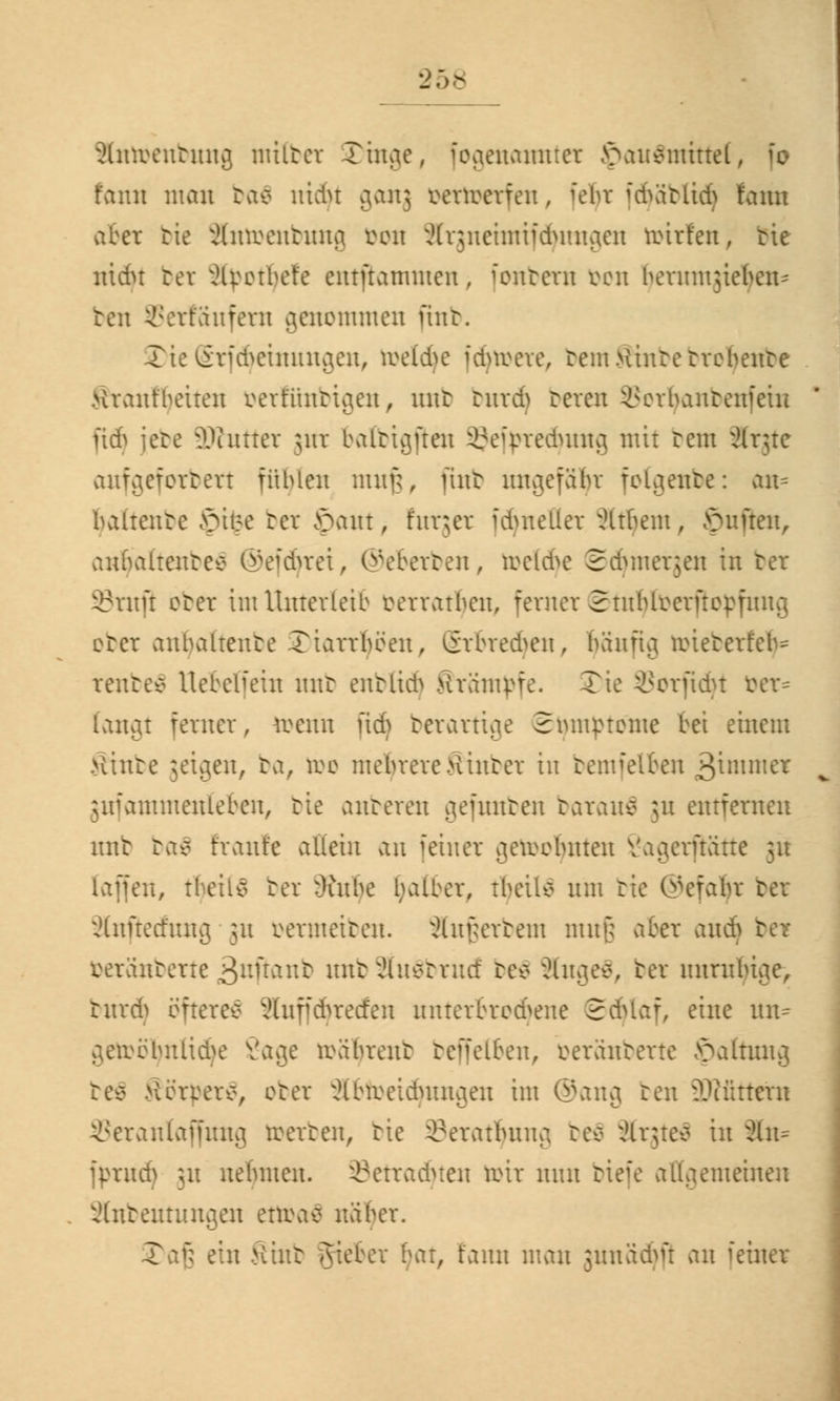 äntoenbung milter Xinae, fogenatmter >>au£iuittel, [o f'ann man ba$ uidn 90113 oertoerfen, [eljr fdjäblid) fann aber bie Sntoenbnng oon ^rjneimiidmnaen toirfen, tie nidu bct Äpotljefe entflammen> fonbern bon beuunjieben-- ben 3Serfäufera genommen mit. 3)ie (5rf(fyeinungen, toeldje idnme, tem.Hintetrebente Hrantbeiten mtiintujen, mit bnrdj beren inn-bantenfeiu ftdj jete äKntter jnr baltiajten SJetyrecfyung mit rem Ärjte anfgeforbett fübleu mnfc, finb ungefaßt fotgenbe: an- baltente |)ifce bet £>ant, furjer iduteller ^Itbem, Ruften, anbaltentee ©efcfyret, ©eberben, ruckte Sdjmerjen in ber 35tnji eter im Unterleib mratben, ferner Stitblrcrftopfnng otcr anbaltente .riarrbben, ßrbredjen, banria. nüeterfeb- rentev Uebcliein mit enblidj Hramr-fe. Tie SJorfidjt öer= (angt ferner, toerin jtd) berartige Smnptome bei einem >tinte jetgen, ta, too mebrerehinter in bemfelben j&xmmct gufammenleben, tie anteren gefimben baranä 51t entfernen nnt ba$ tränte allein an feiner getootynten Vaa,crftätte 31t lafien, tbeils ber r)utbe falber, tbeüo um tie ©efaljr bei ätaßetfung 51t öermeiben. Anwerbern mnfj aber andj beränberte 3*tftanb nnt 3tu$brnd be$ 3(nge$, bet nnrubiae, burd) öftere^ äuffdjrecfen unterbrochene ©djlaf, eine nn= getoöljnlidje Sage irabrent beffelben, oeränberte öaltung be$ >ie'rrerv, ober Slbtoetdjungen im ©ang ten 3D?ütttrn Seranlaffung toerben, tie i^eratbuua tee> ärgteä in 3ln= jprud) ;u nebmen. ©etradjten roir nun tiefe allgemeinen Slnbentungen ettöati naber. 3>af3 ein Hiut gieber bat, tarnt man jnnädjß an feiner