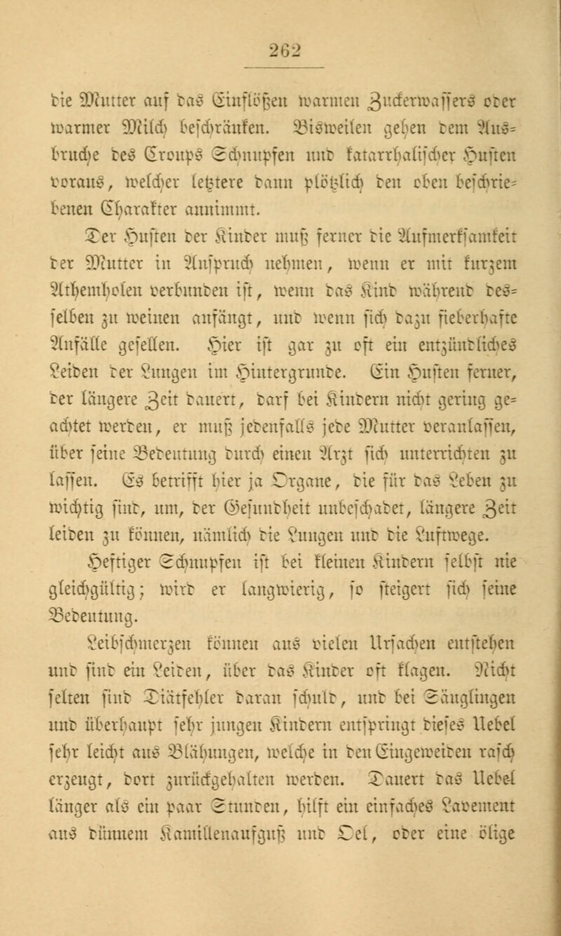 tie ÜJhtttct auf ba$ Einflößen toarmen j&videttoaftcrt ober tuarmer äWUdj befdjrättfen. St&oetfen getan rem &n$= brud>e bc$ EronpS Schnupfen mtt fatarrijaftfdjer ftuücn teraitc^, toetdjer (etnere tarnt ßtogttd) ben efeu befdjrte* betten (2f araf'ter annimmt. Ter Ruften bet hinter nmf; ferner tie Snfmerffamfeit ter Dinner in Änfymdj nehmen, toenn er mit fitrjetn 2(tf)eml)clen terf unten ift, »etttt ba$ Ätnb reährent be$= fclben ju meinen anfängt, mtt toenn ftdj bagu ftcBerl 3(nfäl(e gefeiten, öier tft gar 31t oft ein entgftnbfidjeS Den rer Vungen im hinter grünte. Gin Ruften ferner, rer längere ^cix tauen, barf bei Sintern nidu gering ge= achtet reerten, er muf; jetenfatl* jete lOuttter berantaffen, über feine 23eteutung bnrdj einen Slrgt ftd) unterrichten 31t [äffen. 6$ Betrifft Her ja Organe, tie für baä Veten ;u roid)tig ftnb, unt, ter ©efiuttßett mtbeiebatet, längere £dt leiten 31t formen, nämlich tie Vungen mtt tie Vnfnrege. heftiger 2dumpfen tft bei Heilten Hintern felbft nie gleichgültig; tirirb er langriüerig, fe ftetgert ftdj feine ©ebeuümg. Vetbid'nuer^en lernten an$ vielen Urfadjen entftehen unt ftnb ein Veiten, über ba$ Sinter oft Hagen. üitdu feiten ftnb Xiätfebler taran fdutlt, unt fei Säuglingen mtt überbauet ichr jungen Sintern entfpringt btefeö Hebel fehr leicht au* Blähungen, torfdje in benGingeireiten rafä ergengt, bort jurücfgebalten werten. Tauen bafl Ucbe-t länger afä ein paar 2 muten, bilft ein einfadjeä Vauentent vttty tünnem Samillenaufguf; unt Del, ober eine blige