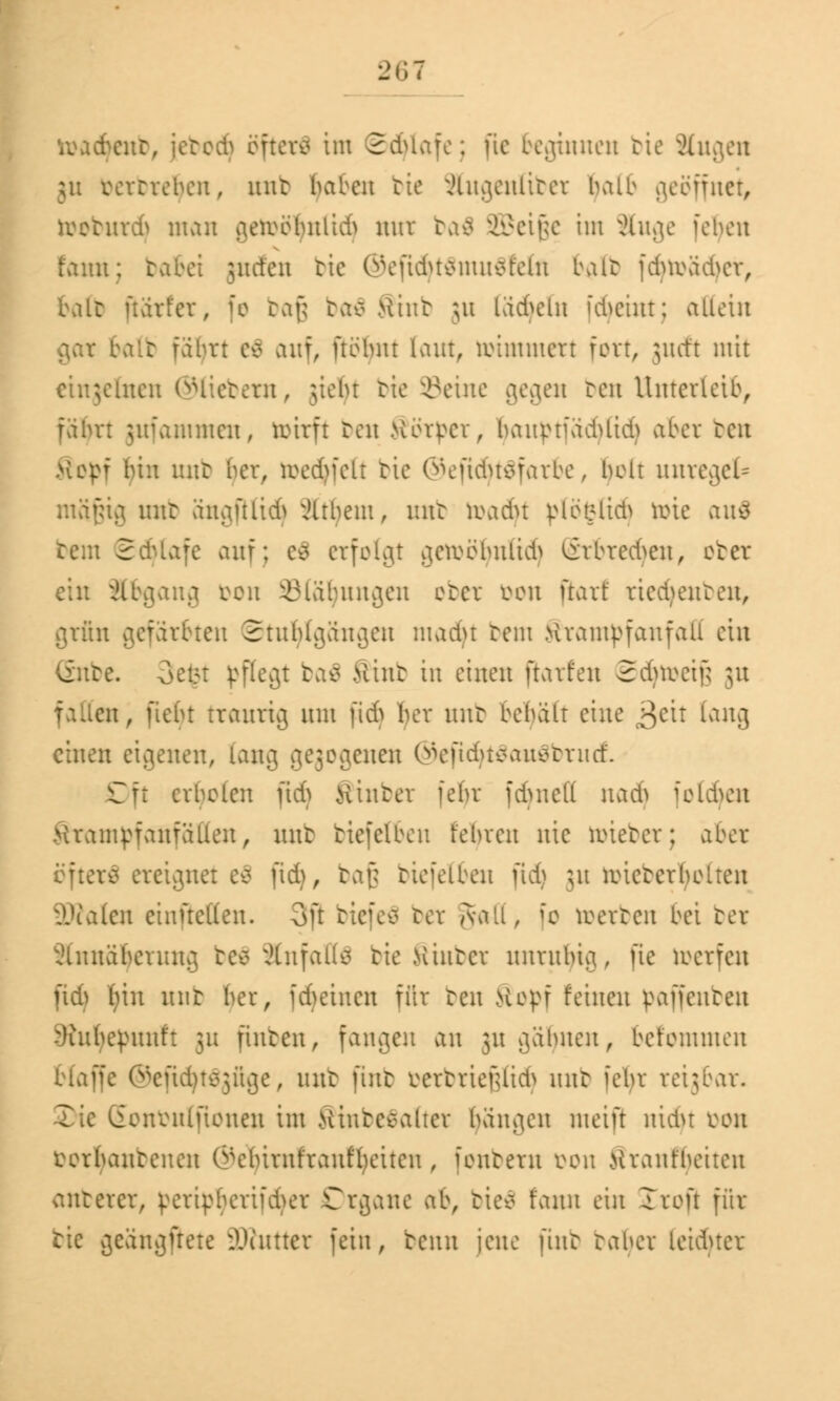 toactyettb, ictcci> öfterfl im 2duafe; fie beginnen bie Äugen verrreben, nnt tut ben bie xHnaatliter balb geöffnet, tooburd) man aerobbnlidS nur baä 333eigc im äuge leben tarnt; tvibei jnden bic @efidjt$mu$felfl balt fdmü^cr, balt üärfer, fo baß baä Mint ju läd^eln fcfyeint; allein balfc fäbrt e$ auf, ftöbnt laut, roimmert fort, jueft mit einzelnen ©liebem, >iebr bie ©eine gegen ben Unterleib, fäbrt jufanmten, tofarft ben Körper, banptiädUtd) aber ben Mepf bin nnt ber, roed)fclt tic @eftdjt$farbe, belt unregel- mäßig nnt ängfilidj xUtbent, mit toadjt plöfclid) tote au$ tem 2dUafc auf; e$ erfolgt getoöljnlid) Srbredjeu, et er ein Abgang ren iMä'hmtgen ober bon flarf riecfyenben, grftn gefärbten Stuhlgängen madjt tem Mrampfanfaii ein De. 3efct pflegt ba$ Mint in einen flarfen Sdnvcif; ju en, ficht traurig mn fid) her nnt behält eine £cu lang einen eigenen, lang ^ejccicnen ©eftd}t$au$brucf. Oft cvbclen fid) Hinter fehr fdntctf nad) folgen Krampf auf allen, nnt biefelben fenveu nie nnetcr; aber *x$ ereignet e$ fid), baß biefelben fid) 31t reictcrbolten üDfaten einfielen. 3ft tiefen ber ivali, io werten bei ber Annäherung be£ StafaÖfl bie .Hinter unruhig, fie werfen fid) ()in mit ber, [feinen für ben Sopf feinen ßaffenben SRufyepunft 311 finten, fangen an 311 gähnen, belommen blaffe Gscüd>tc3ii^e, nnt fütt Dtrbrießlid} nnt iebr reigbar. Sonbulfionen im Mintcealicr banden meift nidn k>on bortyanbenen ©e^irnfranfyeiten , fontern üon Mrant'beiten anterer, ^eripbcrifd>er Organe ab, bte$ t'ann ein Jrofl für tic vßeanajtete lauter fein, benn jene fint taber leiducr
