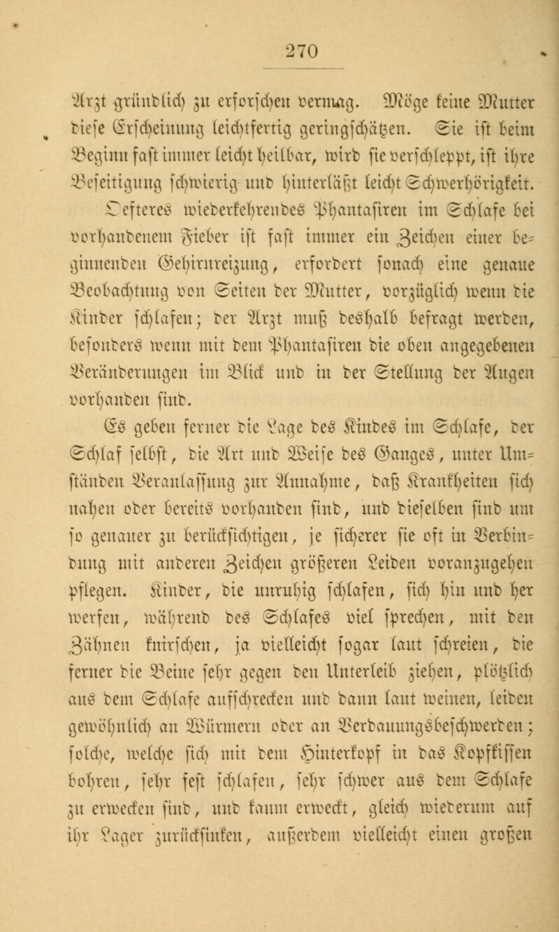 Xtgt gtfinbftd) 31t erforfd>cxt oernutg. SRögc feine Butter tiefe Srf<$eimuig leichtfertig gcrtngfdjägen. (Sie tft feint SBegumfaftimmer(eidjt heilbar, tüirb fieoer|d)(e£pt, ift ifyre ©efetttguttg ftfytotetig uttb Ijmtertäßt leidet 2djtoerfyörigleit. DefteteS toiebetfetyrettbeS ^fyantafiren im 2d)lafe bei öorljaubenem lieber tft faß immer ein 3^en einer be= gitwtenben ©efymtteigung, erforbert fonad) eine genaue 23eobad)tung öon Seiten bet 9)attter, üorjügüd) trenn bie Kinber fdjtafeu; bet Slrjt muß beSfyatb Befragt roerben, befonber3 toemt mit bem ^bantaftren bie oben angegebenen ^eränberuugen im 23üd unb in ber Stellung ber Äugen uorfyanben finb. (§8 geben ferner bie Sage be3 SinbeS im Sd)(afe, ber ©d)Iaf fetbft, bie 3lrt unb 2Beife be3 ©ange3, unter Um- ftäuben ikranlaffung jur si(nnar;me, baß Üranffjeiten fid) nabelt ober bereite oorfyanben finb, unb biefetben finb um fc genauer 31t berüdfidnigen, je fixerer fie oft in Serbin* bung mit anbercu g>äd}t\\ größeren Setben fcotangugeljeu pflegen. Sinber, bie unruhig fd)(af en, fid) f)in unb b,er werfen, roafyreub be3 ©d)tafe$ fciel fpred)en, mit ben 3al}nen fmrfd)en, ja ote(Ieid)t fogar laut fdjreten, bie ferner bie 3?cine fel)r gegen ben Unterleib jiefyen, plot3lid> aus bem ©djtafe auffd>reden unb bann laut deinen, teiben geiuöfynlid) an SBfirmern ober an $erbauung£befd)roerben: foldje, roetd)e fid) mit beut ©iuterfepf in ba$ Äepfftffen bohren, fefyr feft fdjtafen, fel;r fdjroer auS bem (Schlafe 31t ertoerfeu finb, unb faum ervoedt, gleicb roieberum auf ibr Sager juriid'futfeu, außerbem oie(leid)t einen großen
