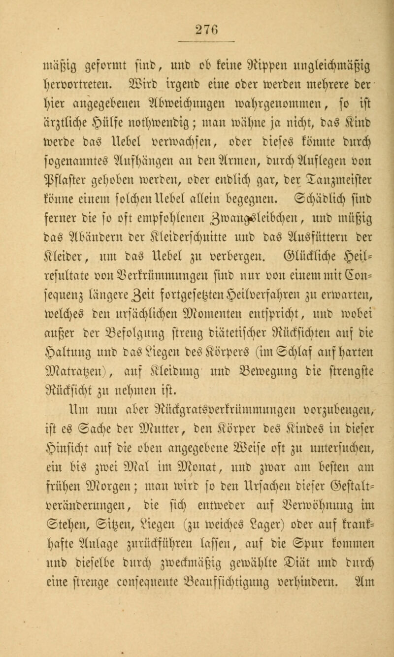 mäßig geformt finb, nnb ob feine 9ftppen ungleichmäßig hervortreten. 2£irb irgenb eine ober werben mehrere ber fyier angegebenen 2lbweidutngen wahrgenommen, fo ift ärjtttc^e £>ütfe notfywenbig; man toäfyne ja mdjt, ba3 Ätnb Werbe ba3 liebet verWadjfen, ober biefeS fönnte bnrd) fogenannte3 SInffyängen an benennen, bnrd) 2lnf legen von $f(after gehoben werben, ober enblid) gar, ber Xanjmetfter fönne einem folgen Hebel allein begegnen, ©djäblid) finb ferner bie fo oft empfohlenen 3toang*c>leibd)en, nnb müßig ba§ 9lbänbern ber Äteiberfdjnttte nnb ba$ Silofüttern ber Kleiber, nm ba$ Uebel 31t verbergen, ©lüdlicfye §etl- refnltate von33erfrümmnngen finb nnr von einem mit Gon= feqnenj längere 3^it fortgefe£ten ©eitverfaljren 31t erwarten, toetdjeS ben nr|äd)üd)en Momenten entfpridjt, nnb wobei anßer ber Befolgung ftreng biätettfdjer 9?üdfid)ten anf bie ©altnng nnb ba$Siegen be3Störper§ (im©d)taf aufwarten 9JJatra£en), anf Äteibnng nnb 33eWegnng bie ftrengfte 9£üdficfyt 31t nehmen ift. Um mm aber 9ftidgrat3vetfrümmnngen vo^nbengen, ift e§ ©adje ber Sftntter, ben Äörper be3 ÄinbeS in biefer Srinfidjt anf bie oben angegebene Sßeife oft 3n unterfndmt, ein bis 3Wei 9)M im äJtonat, nnb 3War am beften am frühen 2)torgen; man wirb fo ben Urfadjen biefer ®eftatt= veränbernngen, bie ftd) entWeber anf 33erwöf)nnng im ©tefyen, ©ifcen, Stegen (ju wetd>e$ Sager) ober anf ftanp fyafte 2lnlage 3itrüdfüf;ren laffen, anf bie ©pnr fommen nnb biefelbe bnrd) jwetfmäßig gewählte 2)iät nnb bnrd) eine ftrenge confeqnente 23eanfftd)tignng verfyinbern. $lm