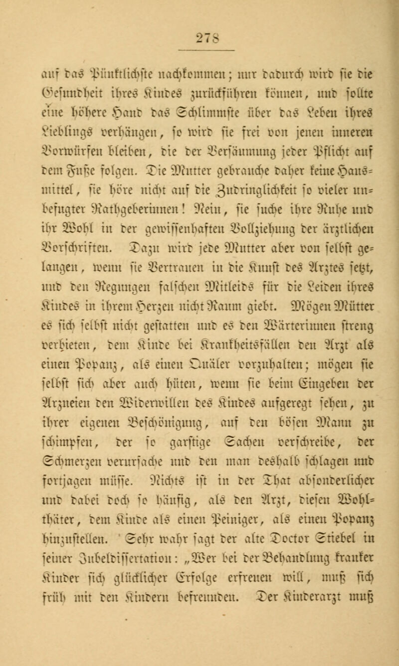 Vi - auf tvix^ l;:';nftlicbüe na$femmen; mir baburdj ta>trt ue tie ©efratbfyett ihres Hinten utrüct'führen tonnen, nnt feilte eine höhere >>ant baä SdUimmfte über ba$ Veten ihres lings mhängen, ic irirt pc frei bon jenen inneren $ortofirfeu bleiben, tie bei Serffiumung jebei ißfftdft auf rem ^viikc folgen. Tic Dinner gebrand^e raber feine £>an$~ mittel, pc höre nidu auf tie 3utringlid^'cit fc vieler un* befugtet :h\-uhgeberinnen! SRetn, ue fndp ihre -)inbe nnt ihr 2i?chl in bei aeminenbaften ^olijiebnng ter är^tiidSeix öotfdjrifteu. 2)aju reirr jete SDhtttet aBei bon feibft ge= langen , roenn üe Vertrauen in tie Hnnft res Xrjteä ietn, mit ten begütigen fahehen iWitleirs für tie leiten ihres Hintee in ihrem £>erjen nicht }ianm gtebt. SD?ögm9Wfltte es uch felbp nid>t genauen nnt es ten Wärterinnen ftreng verbieten, tem Hinre bei Hrantbeitsfällen ten Ärjt a(s einen *ßopanj, als einen Qualer vorzuhalten; mögen fie fettfl pdj abei ttitdj hüten, trenn pe beim Eingeben ter Xrjneten ten Wirermillen res Hinres aufgeregt fetyen, 31t ihrer eigenen ©efdjömgmtg, auf ten böi'en SKatm 31t fduntpfen, ter fc garfttge Sachen cerfdn'eibe, ter Schmerlen berurfa<fye nnt ten mau resbalb fotogen nnt fortjagen muffe. ^iidus in in ter ffifoi abfcnrerlieher unt rabei bodj fe häufig, als ten Ärgt, btefen 23?chU tbäter, tem Hinte att einen Reiniger, als einen ^cpan; hinutftellen. Sehr veahr fagt ter alte Tecter Stiebel in feiner 3nBetbtffertattott: „Wer bei ter^ehantliutg franter .Hinter fid> glücflidvr Srfotgc erfreuen reiü, mufj pdj früh mit ten Hintern befrennten. Ter Hinterarjt muß
