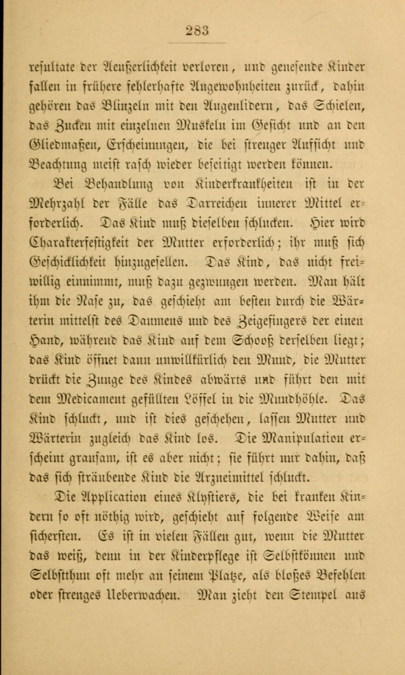 reinltate bei xHcuf;cvltd>tcir verloren, nnt genefenbe Hinter fallen in frühere fehlerhafte iHiuieroobnbeiten jurfief, tabiit gehören ba$ iMinjcln mir reit xUiuienütcrn, baä 2dneien, tas 3llcieu mn cinjelnen SDht^feltt im ©efidjt mir an reit GHietmaf;cn, (irfd^cinnngen, tie bei ftrenger ^ütffid>t nnt 8ead)titng meifr rafdj roieter oefeitigt werten tonnen. 8ei ^ebantlnng von >iintcrt'ranfbeiten ift in ter äRetyrgafyl rer gätte ba€ Darreidjcn innerer üDtittel er= forterlid>. 2>aä Mint uutf; tieieloen fdVhtrfeit. Jptet rcirt ßlnn\rfterfeftigfeit rer äXttttet crforterlid^; ihr mitfj ftd> CreidnrflidH'eir Mnjugeiellcn. J>aö Mint, baä ittdu fret= roillig einnimmt, mufj bagu gejronngcn roerten. SRan bält Unit tie iRafe jit, ba$ gefdnefn am befteit bttrdj tie SBär« terin mittelft be£ Tamueuö nnt beä 3eU3eUu3er* ^er ritten £ant, roabrent baä Mint auf tem 2d>oo£ terfelfcen liegt; ras Mint ofmer tann nitroUifür(id> ten SDhutt, tie üDhtttet brücft tie 3UU9C ^e* Hinten abroärt* nnt ffÜftt ten mit tem ^teticament gefüllten Vöffef in tie ^huttböble. 3)<fe0 Mint fd>(ncft , nnt ift bteä gegeben, taffett SDcittter mit Wärterin jngleid^ baä ftmb tos. £ie 9Jcanipn(atioit er* fcfyeint graufam, ift e$ aber nidn; fie führt mir rabiit, baß bal ftdj ftranbente Mint tie Sfrjneinüttet fd>htrft. Xie xUppltcattcit eilten >vlnftter^r tie oei frontet Mtn= tern fo oft notbig roirt, geflieht auf folgente SEBeife am fid^erften. Sä ift in vielen Aallen gut, roenn tie 3)httrcr ba3 treifj, temi in ter Mintcrpflcgc ift Selbfttönnen mit Selfcfttfnm oft mebr an feinem $ta$e, ftÜ btofsec 33creblen oter ftrenges Ucberroad>cit. 2Ratt jiebt ten Stempel au$
