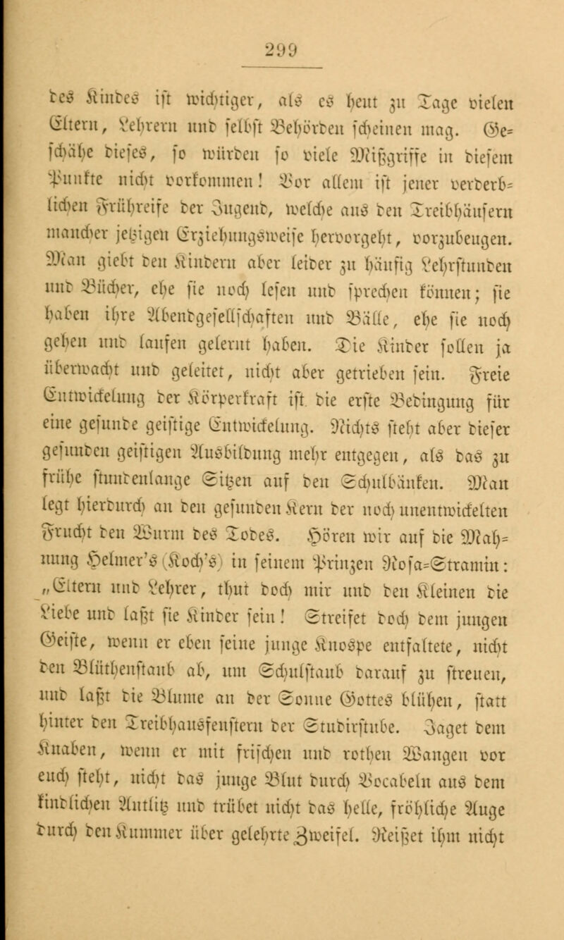 be$ ftinbeä ift toid&tiger, aU eS beut 311 £agc biete« ©tern, Vebrem mit fettfl Geborten fdjetnen mag. 0e= ubabc biefeS, fe totirben fo viele SWiggriffe in tiefem fünfte nidu borfommen! 3Sor a((em ift jener berberb* Itckn Avnbreife ber 3ugenb, toetöfe an* ben Ireibbaufern mannet jefcigeto erjietyungStorife ^erborgefyt, borgubeugen. 3Ran gtebt reu Hintern aber feiber 51t ^äuftg Vctuftuubeu unt ©üdpr, ebe fte nod) fefen mit i>re6en Kimen; fte baben ibre äbenbgefcllfdjaften imb Säße, efte fte nodj geljen nur laufen gelernt baten. 2)ie Hinter fetten ja üfrerroadu mit gefeitet, nidu aber getrieben fein, tfreie (Snttoüfelung tcr Körperhaft ift tie erfte SBebmgung für eine gefunbc geifiige (Snttotrfefang. 9cid)tS ftefn aber tiefer gefunden geiftigen äuSbübnng mehr entgegen, ate baö 3U frübe ßuntenlange ©ifeett auf ben Sduilbänfen. 2Ran [egt luemtrdi an ben gefunbenfern ber nod;> uuentaütfetten Ai-ndn ten aßurm be* £obe$. obren nur auf tie gjja^ raing ©elnter'* ModV* in feinem Sßrinjen 9iofa-©tramüt: „(Stern mit Vebrer, tlmt tod> mir unt ten kleinen tie Siebe unt laju fte Hinter fein! Streifet ted> tem jungen ©etfte, toenn er eben feine junge tfuocpe entfaltete, uidn ten iMütbenftaitb ab, um Sdutlftaub tarauf 31t [treuen, mit iafu tie iMume an ber ©omte ®otte$ Hüben, ftatt innrer ten Ireibbauefeufteru ber ©tubirftube. Saget tem ßnaben, toenn er mit fri[d)en unt retku SBangen vor eudj ftel;t, nidu baä junge »Int burdj Socabeln am tem finbfidpn ;>üttlit5 mit trübet nidu tac> belle, fröl)üd?e 2(uge turd) ten Hummer über gelehrte >$recifel. :)ieti}et Unit uidjt