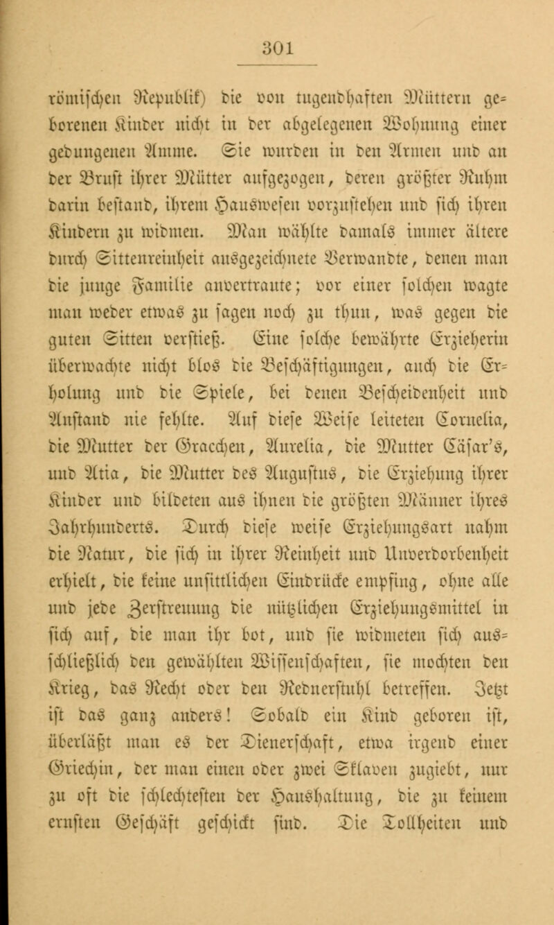 ;;<u tömifcfyen Sftepubßt) bte öon tugendhaften äRüttetn ge- botenen Sinbet nidu in bet abgelegenen Sßoljnnng einer getungeneu ämme. 3ie mürben in ben Sinnen unt an bei Stuft ilucr SKüttet aufgewogen, tcren grägfet 3iubnt tarin teftant, ibrent £>au$ftefen öorjuftefyen nnb fid) ifyren Sintern 31t üribnten. 3Äan toäljlte bantafc immer ältere butdj 2ittenreinbeir auSgegeidjnete iSertoantte, tenen man tie junge gatnilie anvertraute; vor einer folgen wagte man treter etwas 31t fageu nod) ju ttuut, toaä gegen tie guten Sitten Oetftiefj. (Sine feld>e bewahrte (i^iefyerin üterwadue nid)t b(o£ tie 2?efd)äftigungen, and) tie ßr= fyolung nnb tie Stiele, bei tenen ikfcfreitenfyeit nnb xHuftaut nie fel)(te. auf tiefe 2£eife leiteten ßornefta, tie ü)tutter ter ©racd)eu, Slureüa, tie 99?utter (Eäfar'ö, nur ältta, tie SÄuttet be8 ShtguftuS, tie lir^iebuug ifyrer Hinter nnb bilteten auc> ifyneu tie größten DJtänuer ifyres Oabrlntutcrts. Xurcb tiefe toetfe Srjte^ung^art nafym tie Statur, tie fid) in it;rer 9?eiuf)eit unt Uuüerborbenfyeit ersieh, tie feine unftttttdjen Giubrücfe empfing, obne alle unt jete 3erftreumu3 ^e nüfcttdjen ßrjiefyuugemittel in fid) auf, tie man tfyr tot, unt fte witmeten fid) au3= fd)(iej3(id) ben gewählten 23tffenfd)aften, fte modnen ben Ärieg, tas 3ied)t oter ben 9ictnerftu()t betreffen. 3e£t ift ba£ gan3 aubetS! 2obalt ein Mint geboren ift, überläßt man eä bet £ienerfd)aft, etwa irgenb einer @ried)in, ter man einen oter jmei ©ftafcen jngiebt, nur 31t oft tie fd)led)teften ter jpauetoaltuug, tie ju feinem ernfteu (3efd)äft gefdürft ftut. Tic Xolll;eiten unt