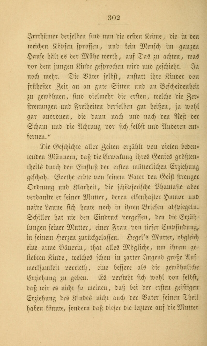 ;;<>l> Qrrtlnuuer berfelben futb nun bie crfrcn Sehne, bie in bot tmäjtn Köpfen fpreffeu r utib fein 9D?enfd) im gangen ©aufe Ijäft ee ber SDJüIje lücrt^ / auf 35a$ ju acfyten, ti\t$ fcor bem innren Minbe cjefprorf^cu toitb mit gefduebt. 3a nod) mebr. Tte Sätet fel&ft, anftatt Ujte .Hinter bon frü(>efter 3eh an an gute Sitten imb an 23cfd>etten(>ctt 31t gemeinten, fint tnelmefyt bie erften, ti>c(d>c bieder- ftreuuugen unb gteifyeiten berfelben gut feigen, ja toofyl gar anorbuen, bie bann nad) unb nadj beu 9ieft ber @d)ant unb bie üldmutg bot jtdj fetBft unb anbeten ort* fernen. Tic ®efd)id)te aller Reiten erjafylt bon bieten 6ebeu- tenben 3D?ännetn, Daß bie Stundung HjteS ©eines größten^ tljeite butdj ben ©nffaß ber erften müttetltdjeu Grjiefyung gefdjal). ©oetfye erbte bon feinem SBatet ben ©eift ftrenger Ctbnung unb tflarbeit, bie fdjöpfetifdje ^antafie aber betbanfte er feiner SKuttet, bereu elfenfyafter Jpumot unb naifce Saune fid} fyeute nod) in ifyren Briefen afcfpiegetn. ©djißet fjat nie ben (Sinbrucf betgefjen, ben bie Stgäfc hingen feiner 9)iutter, einer jvrau reu tiefer Smpfmbung, in feinem ©er3en jutfidgelaffen. JpegeFS äftnttet, obgleid) eine arme Sauetin, tfyat affeä 3D?ögttdje, um ihrem gc* liehen Stube, toeldjeä fdjon in 3arter 3ugenb grof;e Slttf* merffamfeit rerrietl), eine beffete al$ bie getoöfynfidje gtgteljung 31t geben. @$ betfte^t fid) iveM bon fetbft, ta$ tott e$ nid)t fo meinen, tav> bei ber erften geiftigen gtgieljung be3 Hinten nidu and) ber SSatet feinen 2 bei! fyabm Knute, fenbern bafj btefet bie testete auf bieSÄuttet