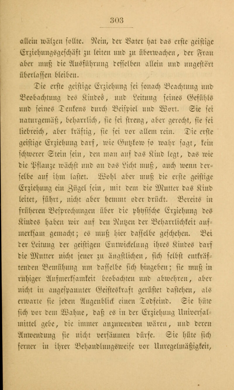 allein toäfgen feilte. -Wein, bet Sätet hat ba£ etfie gcifltgc (gtjieljungSgefdjäft 31t leiten nur ju überroadum, bet ?$hrau aber muß bie Ausführung beffel&en allein unb ungeftött übcrlaffcn bleiben. Tie erflc geiftige Ergieljung fei fonadj SBeadfytung unt> i'cebadunng be$ Hinten, nnt Settung feinet ©efüblo mit feineä Teufen* burdj ©eifpiel nnt SBort. Sie fei naturgemäß bebarrlid), fie fei (treug, aber geredet, fie fei licbreidi, aber ftäftig, fie fei ixer allem rein. S)ie erfte getjHge l&rgiefyung barf, toie ©ufcfoto fo toaljt fagt, fein fdjtoetet Stein fein, ben man auf baä Mint (egt, ba$ toie bie ^flanje toadjft nnt an ba$ Vid>t muß and) roenn bet* feite auf ilmt iaftet. SBofyl aber muß bie erflc geiftige Ctgieljung ein 3^8^ ie'u' m^ tem ^e äRuttet ba$ >cinb leitet, fütvrt, nidn aber benunt oter brfidi 33ereit3 in früheren ©efptedjungen üter bie p^tyfifcfye (irjier/img be$ Hinten traben toit auf beu üWufcen ber 33eljattttd}feit auf* mertfain gemacht; eä muß l)icr baffelfce gefdxef/eu. 33ci bet Veitnng bet geiftigeu Sntttricfetung iljreS StiubeS batf bie SOtittter nidn jener ju angfUidjen, jtdj felbft entfra'f- tenben 93emü^iutg nnt baffetfee fid) (nngeben; fte muß ut ruhiger äufmerffamfett teobaduen nnb abkehren, aber nidn in angerannter ©eifteSfraft gerüftet taftefyen, al$ entarte fie [eben xHugeublict einen lobfeinb. Sic l)üte fid) bot bem Üabue, baß ee in ber Stgieljung Uuioerfal- mittel gebe, bie immer angutoenben roaren, nnb bereit Slntoenbung fte nid)t berfäumen bürfe. Sie fjüte fid) ferner in tfyret 8el)anMung$toeife bot Untegefatäßigfrit,