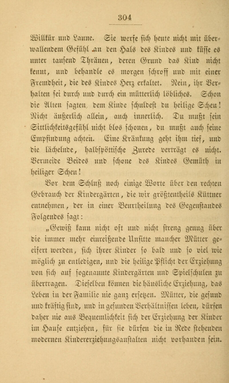 äöttttüt unb Saune, ©ie roerfe fid) f/eute nid)t mit über= toaOettbem ©efübl .an reit Jpatö be$ SittbeS uub ffiffe e3 unter taufenb ü brauen, bereu Qmtnr ba$ Mint nid)t rennt, unb befyanbte e$ morgen fd>rcff uttb mit einer Aiemtbeit, bie be$ Shtbeä £>etj ert'altet. Sßein, ibr $er= galten fei bittd) unb rurtf) ein mütterüd) löb(id)e3. 2d)ou bie bitten faxten bem Ambe fd)u(teft bit fyeiüge ©djeu! ^ttdu außerlid) allein, and) tnnerlid). Xu mußt fein ©itt(id)feit3gefür/( uid)t Uo% fdjonen, bu mußt aud) feine (Smpfutbuttg adjteit. Sine Äränfung gefyt it)m tief, imb bie läd)e(nbe, Ijatöftöttifdje 3urebe berträgt e3 uid)t. Menuette 93eibe€ unb fd)one beS SinfceS ©emütb in ^eiliger ©djeu! SSot bem ©djtufj uod) einige Söorte über ten redueu ©ebraud) ber Äiubergarten, bie toix größtentbeilö Äüttner entnehmen, ber in einer 23eurtbeilung reo ©egenftantes ^otgettbeä fagt: „©eroiß tarn nid)t oft unb nid)t ftreng genug über bie immer mein* einreißenbe Unfitte mau&er 9}?ütter ge= eifert roerben, fid) irjrer Äinber fo Balt unb fo üiel tme mog(id) 31t ent(ebigen, unb bie f>ei£tge ^3ffid)t ber ßrjiebung öoit fid) auf fogenaunte ütnbergcirten unb Spielfdutlen 31t übertragen. Xiefelben fennen bie bauslid^e Srjiebung, ba$ Seben in ber gamilie nie ganj erfegeu. DJcütter, bie gefunt unt fräftig finb, uub in gefunten &erbä(tntffen leben, bürfen bat/er nie auS 33equemlid)feit fid) ber Grjiefyung ber Hinter im Saufe eittjiefjett, für fie bürfen bie in Öiebe ftefjenben moberuen yUnbererjieljuugvauftadeu uid)t vorbauten fein.