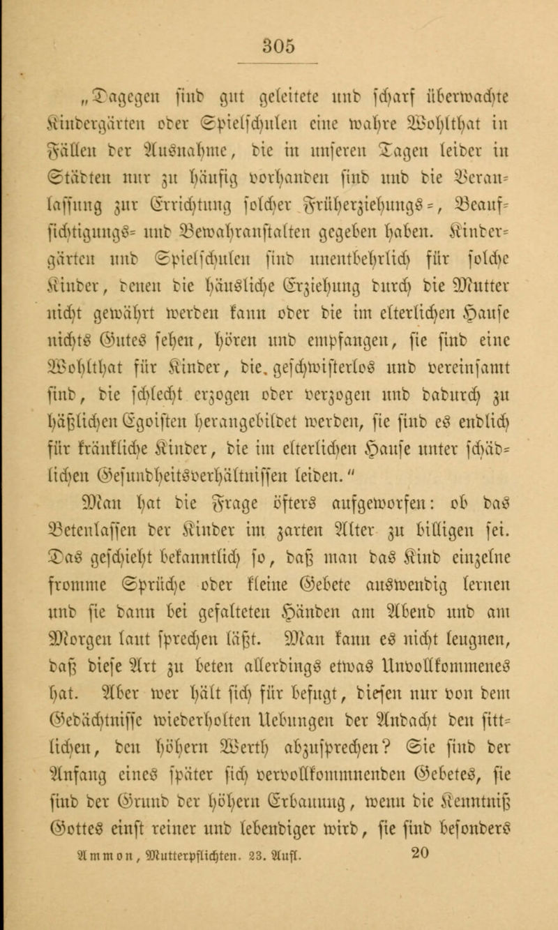 „dagegen fittto gnt geleitete unb fcfnirf übcrwadue Hinteraarteu obet ©ptelfcfyuten eine wabre it'obltbat in Aaüen bet xHusnalnue, tie in unfeten Jagen leibet in Statten mtt ;u häufig mbanten finb unb bie ^eran- laffung jur Srrtdjtung folget Arüberjiebuug^, 53eauf- fidnigunge- mit iunrabranftaltcn gegeben traten. Hinter- gärten mit Spiehciutlcn jtnb unentbebrüd) für |old>e Hinter, reuen tie bä^tSUdje Srjief/itng burd) bie ÜKttttcr ntd)t gewährt werben faun ober bie im cttertid)en Jpaufe nidutf ®ute£ fefyen, fyören unb empfangen, fie finb eine ^cbltbat für Hinter, bie, gefdjWiftertoS ltnb beteinfamt finb, bie fd>(ed)t erjogeu ober betrogen nnb baburdj gu bä(Uid)en Ggoiften berangctiiret werben, fte finb e3 enbtid) für ftanfßdfe Hinter, bie im e(terüd>en ©aufe nnter fcfyäb* lirf>cn ©efunbfyeitSbetfyätotiffen leiben. 9Ran hat bie §tage öftere aufgeworfen: ob ba$ ©etenlaffen ber Hinber im garten Sllter gn billigen fei. 2)a$ gcfd)ief;t befanntlid) fo, ba£ man ba$ Stnb einzelne fromme Styrüdjc ober flehte ©eBctc auSWenbig lernen nnb fte bann bei gefalteten ©änben am 2tbenb unb am SRorgen laut fprcdjen tä§t. SOtan fann e3 nid)t leugnen, ta\] biefe ?(rt ju beten ailerbhtgS etwa$ UnbotlfomnteneS bat. ?(bcr wer fyätt fid) für befugt, tiefen nur fcon bem ©ebädjtniffe wiebcrbolten Hebungen ber 9Inbadu ben jttt* (idmt, beu twbern 2Bertl; abjujpredjen? Sie finb ber Anfang eines fpütcr fid) betbottfommnenben ©e&eteä, fte finb ber ©rnnb bet böbern Srbauung, wenn bie Kenntuif; ©otteS etnft reiner unb lebenbtger wirb, fie finb befonbero 21 m m o n , 9Jtutterpflid)ten. 23. 2lufl. 20
