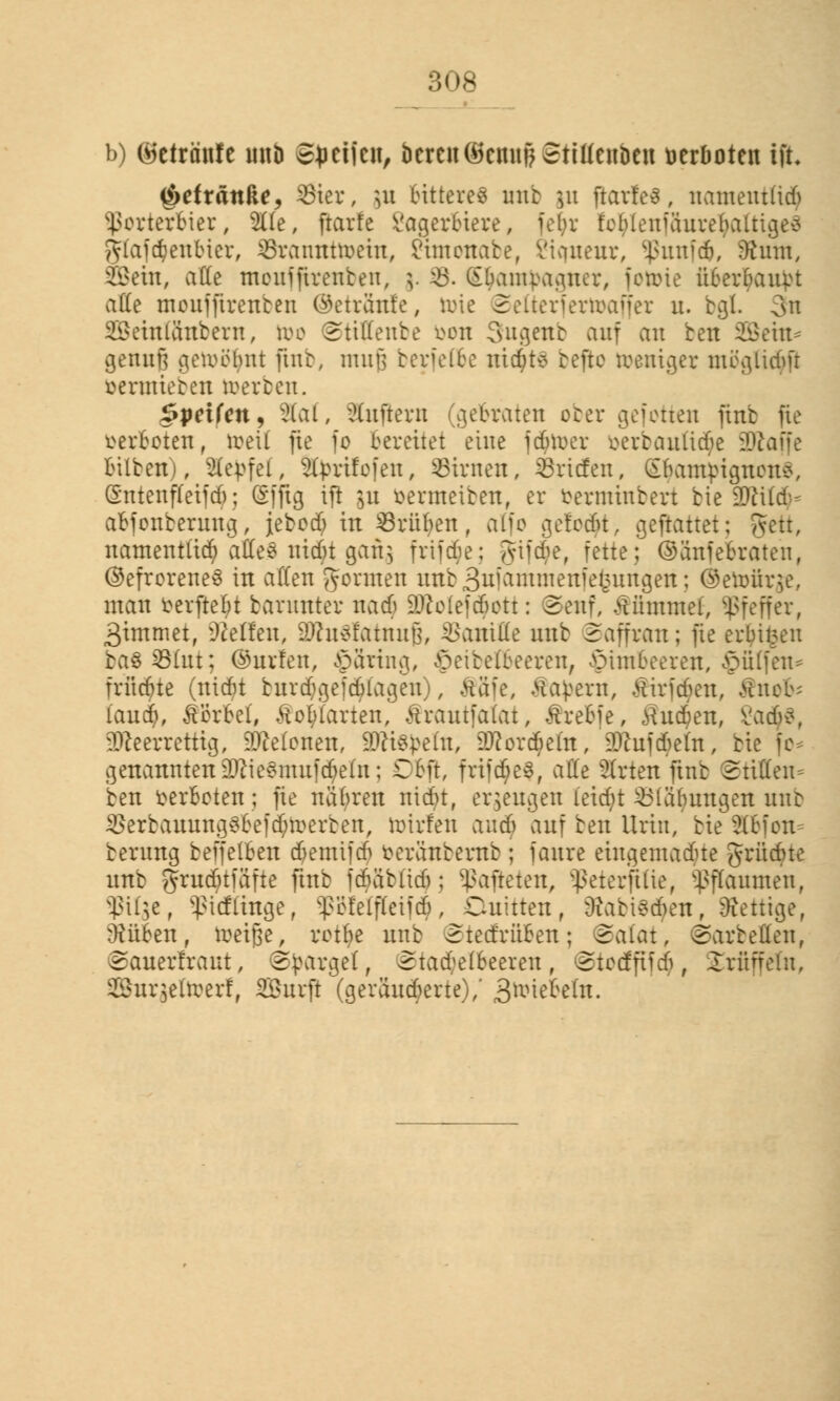 b) ©etränfe unb ©Reifen, bereu(ikmif) Stüienben verboten ift i&eixän&e, Sier, ]u bitteres unb &u ftarfes, namentlich Porterbier, 5üe, ftarfe Lagerbiere, fet;r feblenfäureluilti^eö gtajdjjentuer, SSratinttoein, Limonabe, Viaueur, Sßunfcb, 9t um, Stein, a((e moufftrenben, $. 43. (£&am}>agner, fotone ftber$an)>t ade moufftrenben ©etränfe, toie Selterfertoaffer u. bgt 3n Seinüinbern, too ©tiffenbe bon 3ugenb auf an bett SBeht* genug gewöhnt ftnb, muß berfetbe ttidjtS beffco toeniger mcgltcbft oeratieben toerben. §peikn? 2fof, duftem (gebraten ober gefotten finb fte verboten, toetf fte fo bereitet eine fdjnxr oerbauüd^e 2ftaffe Silben), Steffel, Sfyrifofen, Linien, Briefen, SljautyignonS, Sntenffetid); (Sfftg ift yt oermeiben, er »erminbert bie 9RU$* abfonberung, jebod; in Grüben, atfo gefönt, gemattet; gett, namentlich atfeS uiebt gan$ frtfde; giide, fette; (SSnfe&raten, ©efroreneS in allen gönnen unb Suiantmenietntngen; ®eto>ür$e, mau fcerftefyt barunter nad 5Wolef<$ott: ©enf, Kümmel, Pfeffer, 3immet, bellen, DJcusfatnuß, Vanille unb Sajfran; fte erbitten bas S8(ut; ©urlen, §5rtng, ^eibetbeeren, Himbeeren, hülfen* frücöte (niefit biudgefdlageu), Ääfe, .Hauern, Luiden, £nofc iaudj, Vorbei, Äofytarten, Ärantfafot, Ärebfe, Äu^en, \ia6z, ülfteerrettig, Melonen, 9DK$J>eftt, DJcorcbeht, SDfhxfc^ein, bie fo* genannten 2ftie3muf$e(n; Dbft, frifd>e3, alle Slrten finb ©tfflen* ben verboten; fie nähren niebt, erzeugen l'eidjt Labungen unb gJerbannngSbefd&toerben, toirfen and) auf ben Urin, bie ütbien berung beffelben djemifd berftnbernb ; faure eingemadte grüdne unb grud£)tfäfte ftnb fdkibhdj; hafteten, Sßeterftüe, Pflaumen, $ü$e, s$tcflingef ^b'fetfleiji, Ouitten, ücabi*tf)en, fettige, ühtben, roeiße, retf>e unb ©tecfrüBen; ©alat, ©arbeiten, ©auerfraut, Spargel, Stachelbeeren, Stocffifd, Trüffeln, 38nr$efo>erf, Surft (geränderte),' S^ieMn.