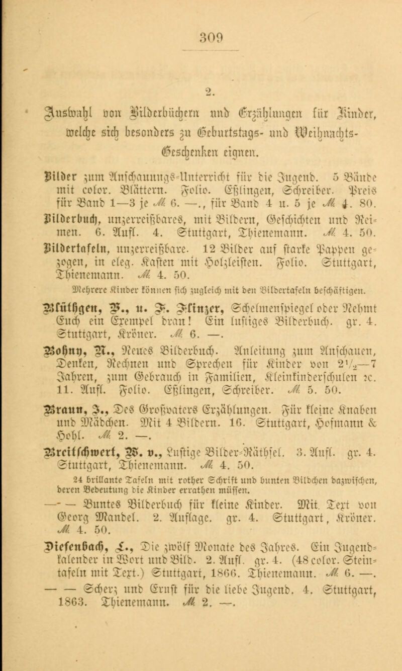 Snsliwbl uon iulbcrbücbrm unb (ßrjäjjltmgen für Tiinbcr, inclcbc steh besoabers p (!5cburtstaejs- unb tUcibmubts- (ßesebenhen eignen, Btlucr jmn iHuicKinumv? llnrerricfu für bic 3ugcnb. ~> SSnbe mit celer. blättern. A-elie. Gelingen, 2'djreiber. $rei$ für Sanb 1—3 je Jk 6. —., für Sanb 4 u. 5 je Jk j. 80. SUbrrbudj, unzerreißbare«, mit SUbem, @eft$i<$ten unb 5>tet men. 6. Stuft. 4. Stuttgart, Sbiencmann. Jk 4. 50. JJtlöcrtafcht, unzerreißbare. 12 Silber auf ftarfe SßaWen ge= jogen, in eteg. Mafien mit ©otgteifren. gfotio. Stuttgart, I in en cm au it. Jk 4. 50. Dtfefjrere fflnber Können fid) ptgleidp mit ben Silbertafeln bcfdiäfticjen. gSffif^gett, $5., it. ^. 3rftn$cr, S<$etmenftrieget ober ÜRetymt Sucty ein (Srentpel brau! Sin tufttgeS Sitberbudj. gr. 4. Stuttgart, ftr&ner. Jk 6. —. 2>o6nt). §£., üReneS Sitberbucfc. Anleitung jum Stnfctyauen, SDenfen, Steinen unb Sj>re<$en für $inber fcon 'i1 2— 7 Sauren, $uui @ebrau$ in Jamitien, Äteinfinberfdjuten :c. 11. Stuft. Seite. (Sßüngen, S<$reiber. Jk 5. 50. £>raun, 3., 3)e$ ©roffaaterS (Sr$äfytungen. gut Keine fötaben unb Sföäbdjen. Wlit 4 Silbern. 16. Stuttgart, ©ofmattn & £cbl. Jk 2. —. SSreif fcöwcrf, ?S. u., SufHge Silber :)iüt(nei. 3. Stuft, gr. 4. Stuttgart, S^tenemann. Jk 4. 50. 24 brillante Sofern mit rotier Scfirift unb bunten 83ilbd&en bajnrifdjcn, bereu SBebeutuug bic Ainber erratfjeu muffen. —- — SBuntcs Silberbud) für Heine Ätnber. Wit. £ert bon ©eorg 2flanfcel. 2. Sluftage. gr. 4. (Stuttgart, .Ureucr. Jk 4. 50. Dicfcnßarfj, .£., 3)ie jtobtf Monate be$ 9a$re& (Sin Sngenb* fotenber urSBort unbSttb. 2. Stuft, gr.4. (48cotor.@teht* tafeln mit Ion. i Stuttgart, 1866. Ibumcmaun. ÜK 6. —. S($er$ unb (Sntft für bie liebe 3ugenb, 4. Stuttgart, Ibtenemanu. Jk 2. —.