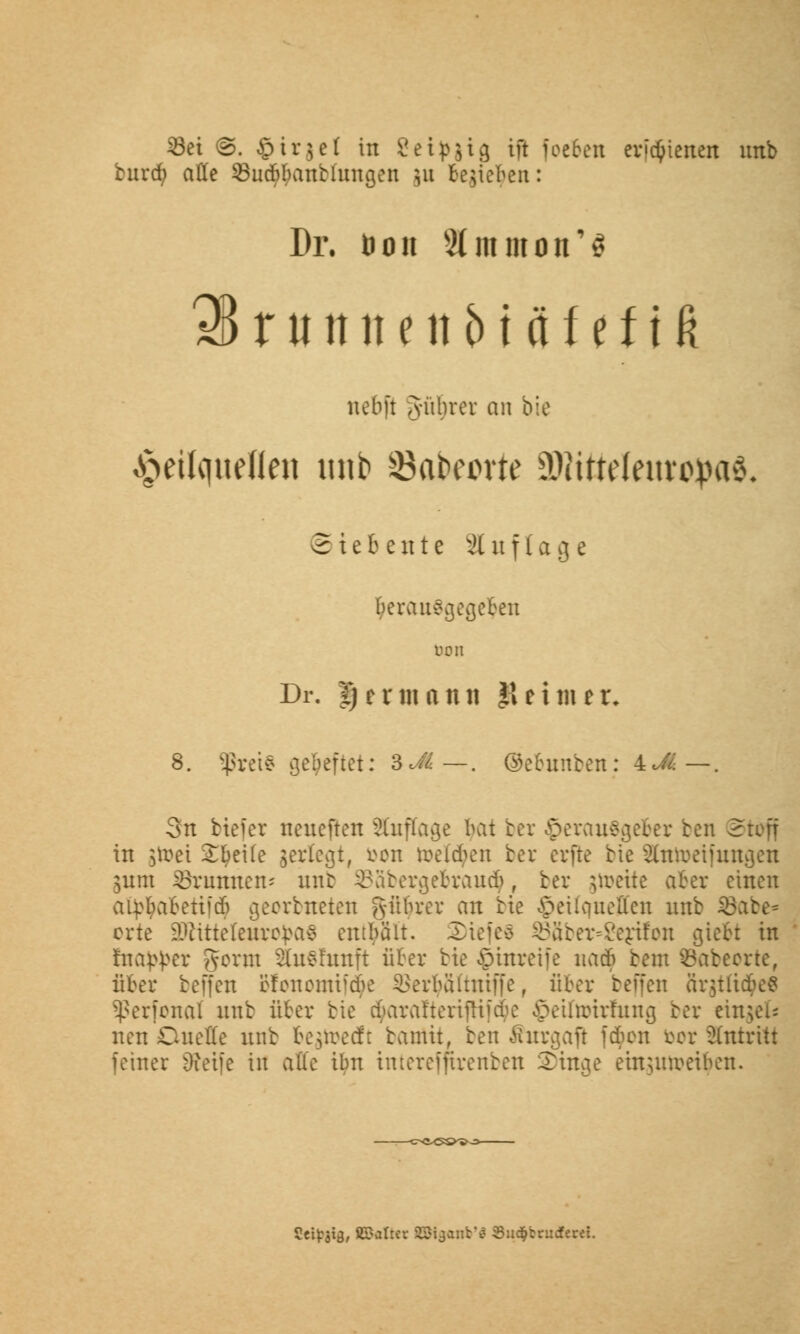 buva) olle SucBIunHungeii 311 te;iel<en: Di*, öon SJmmon'S 3BrutnieiiMäfeftfi nebft Jitbrer an bie ^etlqueflen unb Safceprte 5Witteleinroj>a& S t c b c n t c Auflage herausgegeben bort Dr. Her mann $ et nur, 8. SßretS geheftet: 3«.?vi—. ©ebunben: 4UI—. 3n biefet neueren Auflage bat ber Herausgeber ben Stoff in jtoei £fyei(e jerlegt, fcon toefctyen ber erfte bie Slntoeifungen $um Brunnen; unb 93abergebrau<$, ber freite aber einen aipbabetiicb georbneten Rubrer an bie £eüqueffen unb Ü3abe= orte SOfttteleuro^aS entbait. Sttefes $88ber=2ertfon giebt in Inap^er gorut Sütshmft über bie ©unreife nacb beut öabeorte, über bejfeu Bfonomtfdje ^erbaitniffe, über beffen 8r$tlt<$e« Sßerfonal unb über bie eku\tt'terifHicbe ©eifarirfung ber einsei« neu Duelle unb beredt bamit, ben Ihtrgaft jcben bor antritt feiner Oieife in alle ibn tntereffhrenben £>tnge einunveiben. 5eif3i3, ÄSalrer HNganb'ä SucJjbrucferet.