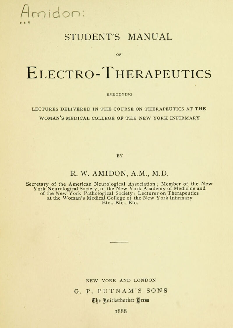 Almidon: * * * STUDENT'S MANUAL OP Electro-Therapeutics i:.MUODYING LECTURES DELIVERED IN THE COURSE ON THERAPEUTICS AT THE WOMAN'S MEDICAL COLLEGE OF THE NEW YORK INFIRMARY R. W. AMIDON, A.M., M.D. Secretary of the American Neurological Association; Member of the New York Neurological Society, of the New York Academy of Medicine and of the N'ew York Pathological Society; Lecturer on Therapeutics at the Woman's Medical College ot the New York Infirmary Etc., Etc., Etc. NEW YORK AND LONDON P. PUTNAM'S SONS SCbe Knickerbocker $hrss