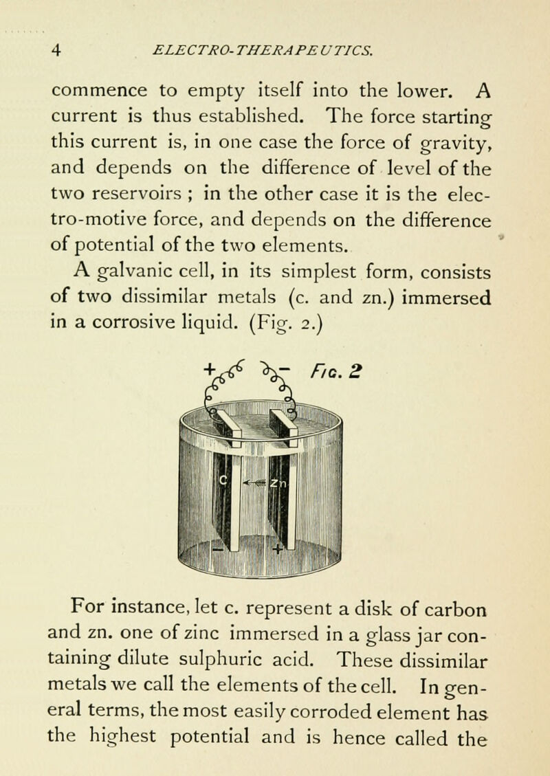 commence to empty itself into the lower. A current is thus established. The force starting this current is, in one case the force of gravity, and depends on the difference of level of the two reservoirs ; in the other case it is the elec- tro-motive force, and depends on the difference of potential of the two elements. A galvanic cell, in its simplest form, consists of two dissimilar metals (c. and zn.) immersed in a corrosive liquid. (Fig. 2.) - Fig. 2 For instance, let c. represent a disk of carbon and zn. one of zinc immersed in a glass jar con- taining dilute sulphuric acid. These dissimilar metals we call the elements of the cell. In gen- eral terms, the most easily corroded element has the highest potential and is hence called the