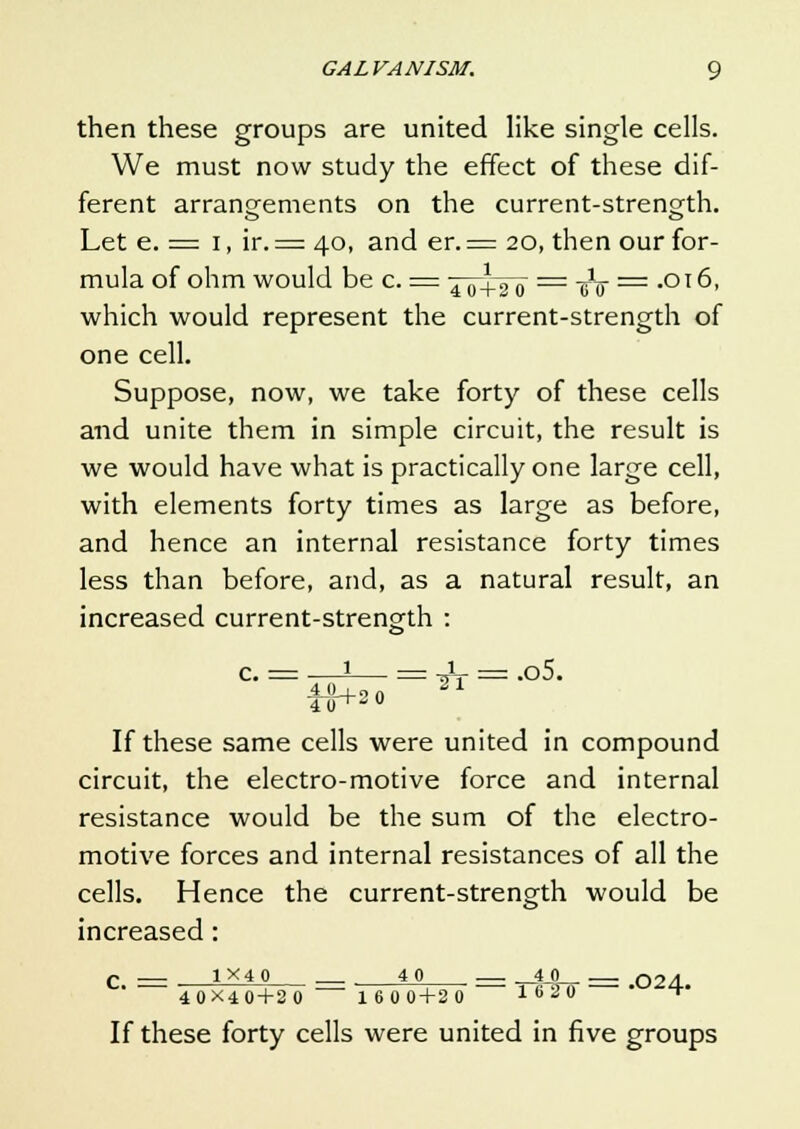 then these groups are united like single cells. We must now study the effect of these dif- ferent arrangements on the current-strength. Let e. = i, ir. = 40, and er. = 20, then our for- mula of ohm would be c. = jjj+g~o == cV == *°l ^> which would represent the current-strength of one cell. Suppose, now, we take forty of these cells and unite them in simple circuit, the result is we would have what is practically one large cell, with elements forty times as large as before, and hence an internal resistance forty times less than before, and, as a natural result, an increased current-strength : = ^ = .o5. If these same cells were united in compound circuit, the electro-motive force and internal resistance would be the sum of the electro- motive forces and internal resistances of all the cells. Hence the current-strength would be increased : c = 1x40 40 — _40 __ 024. 4 0X4 0+2 0 1600+20 16 20  1 If these forty cells were united in five groups