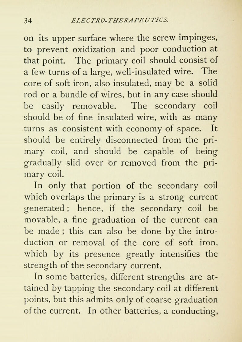 on its upper surface where the screw impinges, to prevent oxidization and poor conduction at that point. The primary coil should consist of a few turns of a large, well-insulated wire. The core of soft iron, also insulated, may be a solid rod or a bundle of wires, but in any case should be easily removable. The secondary coil should be of fine insulated wire, with as many turns as consistent with economy of space. It should be entirely disconnected from the pri- mary coil, and should be capable of being gradually slid over or removed from the pri- mary coil. In only that portion of the secondary coil which overlaps the primary is a strong current generated; hence, if the secondary coil be movable, a fine graduation of the current can be made ; this can also be done by the intro- duction or removal of the core of soft iron, which by its presence greatly intensifies the strength of the secondary current. In some batteries, different strengths are at- tained by tapping the secondary coil at different points, but this admits only of coarse graduation of the current. In other batteries, a conducting,