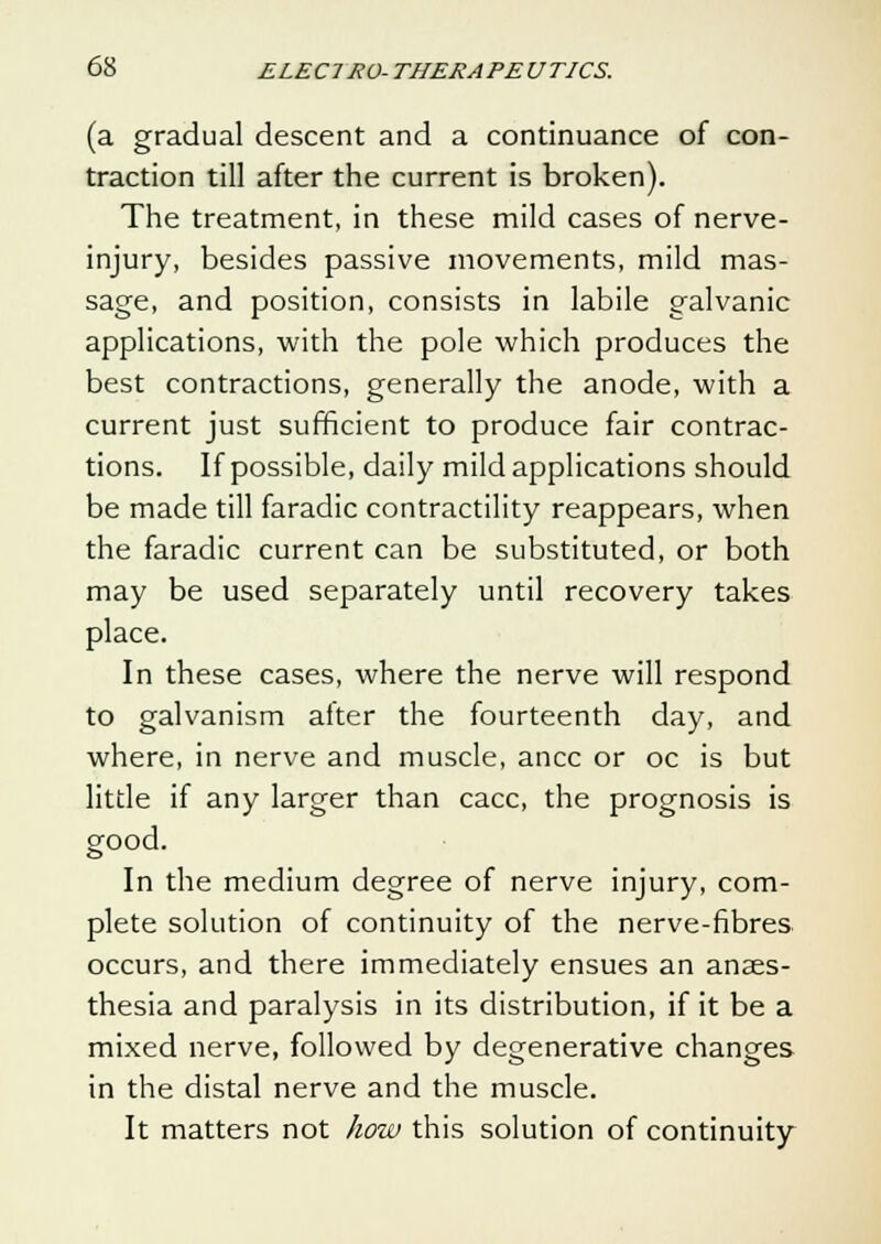 (a gradual descent and a continuance of con- traction till after the current is broken). The treatment, in these mild cases of nerve- injury, besides passive movements, mild mas- sage, and position, consists in labile galvanic applications, with the pole which produces the best contractions, generally the anode, with a current just sufficient to produce fair contrac- tions. If possible, daily mild applications should be made till faradic contractility reappears, when the faradic current can be substituted, or both may be used separately until recovery takes place. In these cases, where the nerve will respond to galvanism after the fourteenth day, and where, in nerve and muscle, ancc or oc is but litde if any larger than cacc, the prognosis is good. In the medium degree of nerve injury, com- plete solution of continuity of the nerve-fibres occurs, and there immediately ensues an anaes- thesia and paralysis in its distribution, if it be a mixed nerve, followed by degenerative changes in the distal nerve and the muscle. It matters not how this solution of continuity