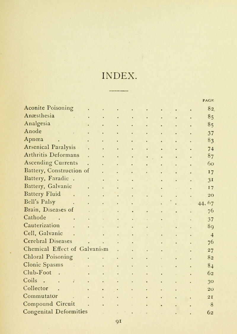 INDEX. PAGR Aconite Poisoning ........ 82 Anaesthesia 85 Analgesia 85 Anode 37 Apncea 83 Arsenical Paralysis 74 Arthritis Deformans 87 Ascending Currents 60 Battery, Construction of 17 Battery, Faradic . 31 Battery, Galvanic 17 Battery Fluid 20 Bell's Palsy 44. n7 Brain, Diseases of /6 Cathode 37 Cauterization So Cell, Galvanic 4 Cerebral Diseases 76 Chemical Effect of Galvanism 27 Chloral Poisoning 82 Clonic Spasms 84 Club-Foot . 62 Coils ..... 30 Collector ... 20 Commutator 21 Compound Circuit 8 Congenital Deformities 62