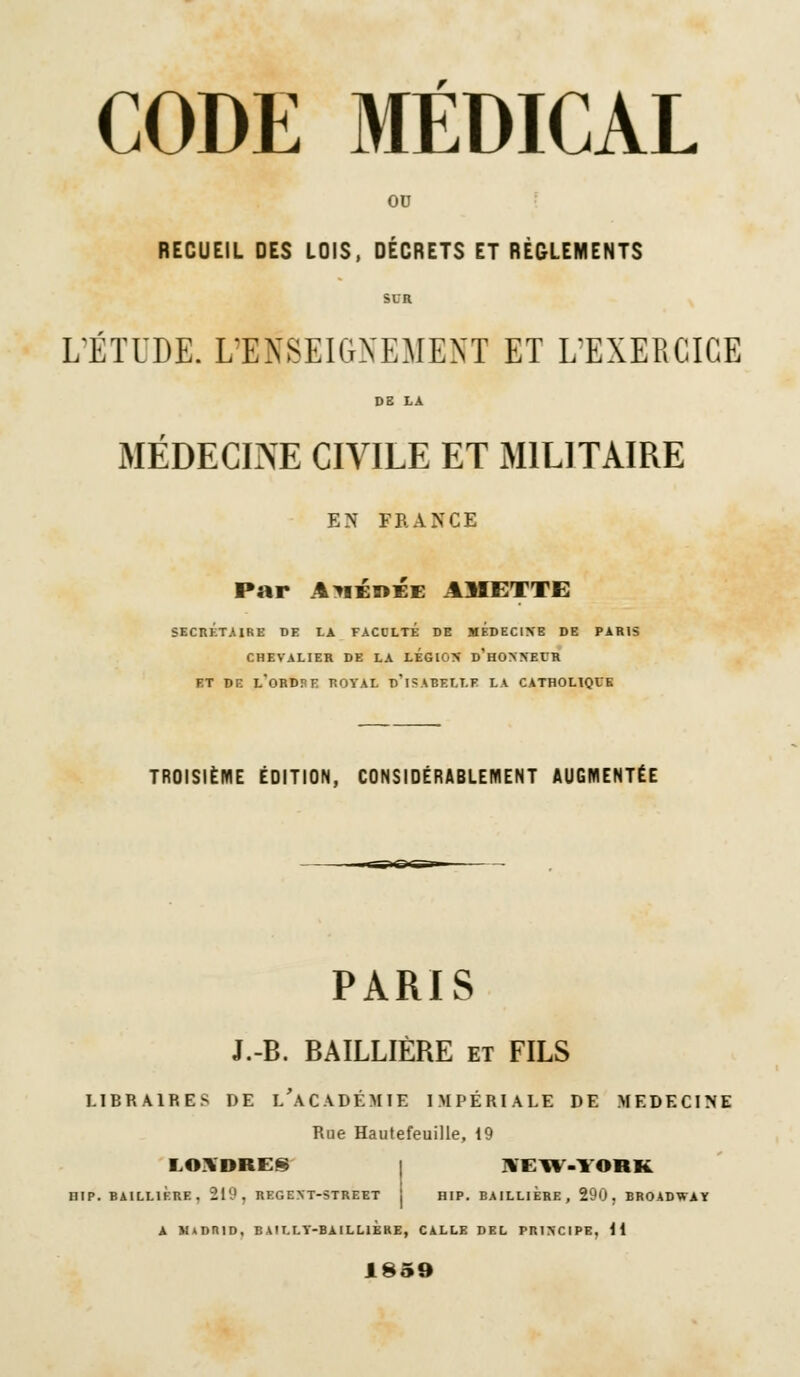 OU RECUEIL DES LOIS, DÉCRETS ET RÈGLEMENTS L'ÉTUDE. L'ENSEIGNEMENT ET L'EXERCICE DB LA MÉDECINE CIVILE ET MILITAIRE EN FRANCE Par AmérÉe AMETTE SECRÉTAIRE DE LA FACCLTE DE MEDECINE DE PARIS CHEVALIER DE LA LEGION D'HONNEUR ET DE L'ORDPE ROYAL D'ISABELLE LA CATHOLIQUE TROISIÈME ÉDITION, CONSIDÉRABLEMENT AUGMENTÉE PARIS J.-B. BAILLIÈRE et FILS LIBRAIRES DE [/ACADÉMIE IMPÉRIALE DE MEDECINE Rue Hautefeuille, 19 i,o\dre§ i \i:iv.york HIP. BAILLIÈRE, 219, REGENT-STREET ! HIP. BAILLIERE, 290. BROADWAY a m»drid, bailly-baillière, calle del principe, il 1859