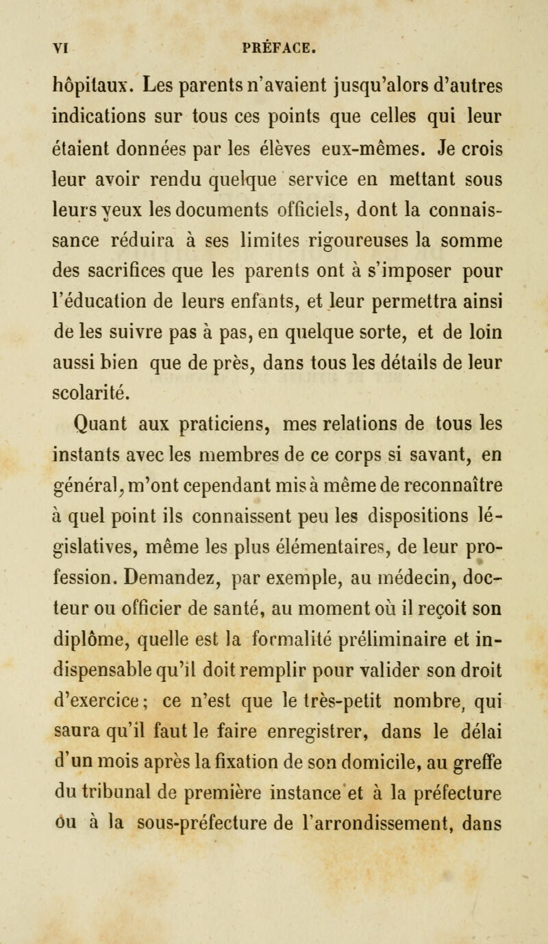 hôpitaux. Les parents n'avaient jusqu'alors d'autres indications sur tous ces points que celles qui leur étaient données par les élèves eux-mêmes. Je crois leur avoir rendu quelque service en mettant sous leurs yeux les documents officiels, dont la connais- sance réduira à ses limites rigoureuses la somme des sacrifices que les parents ont à s'imposer pour l'éducation de leurs enfants, et leur permettra ainsi de les suivre pas à pas, en quelque sorte, et de loin aussi bien que de près, dans tous les détails de leur scolarité. Quant aux praticiens, mes relations de tous les instants avec les membres de ce corps si savant, en général, m'ont cependant mis à même de reconnaître à quel point ils connaissent peu les dispositions lé- gislatives, même les plus élémentaires, de leur pro- fession. Demandez, par exemple, au médecin, doc- teur ou officier de santé, au moment où il reçoit son diplôme, quelle est la formalité préliminaire et in- dispensable qu'il doit remplir pour valider son droit d'exercice; ce n'est que le très-petit nombre, qui saura qu'il faut le faire enregistrer, dans le délai d'un mois après la fixation de son domicile, au greffe du tribunal de première instance et à la préfecture ou à la sous-préfecture de l'arrondissement, dans