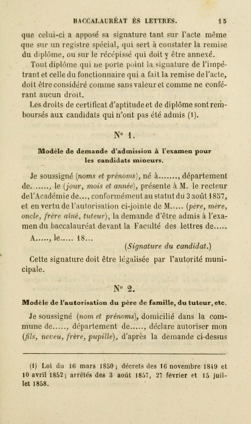 que celui-ci a apposé sa signature tant sur l'acte même que sur un registre spécial, qui sert à constater la remise du diplôme, ou sur le récépissé qui doit y être annexé. Tout diplôme qui ne porte point la signature de l'impé- trant et celle du fonctionnaire qui a fait la remise de l'acte, doit être considéré comme sans valeur et comme ne confé- rant aucun droit. Les droits de certificat d'aptitude et de diplôme sont rem- boursés aux candidats qui n'ont pas été admis (1). N° 1. Modèle de demande d'admission à l'examen pour les candidats mineurs. Je soussigné (noms et prénoms), né à , département de. , le (jour, mois et année), présente à M. le recteur del'Académie de..., conformément au statut du 3 août 1857, et en vertu de l'autorisation ci-jointe de M (père, mère, oncle, frère aîné, tuteur), la demande d'être admis à l'exa- men du baccalauréat devant la Faculté des lettres de A ,1e 18... (Signature du candidat.) Cette signature doit être légalisée par l'autorité muni- cipale. N° 2. Modèle de l'autorisation du père de famille, du tuteur, etc. Je soussigné (nom et prénoms), domicilié dans la com- mune de , département de , déclare autoriser mon (fils, neveu, frère, pupille), d'après la demande ci-dessus (1) Loi du 16 mars 1850; décrets des 16 novembre 1849 et 10 avril 1852; arrêtés des 3 août 1857, 27 février et 15 juil- let 1858.