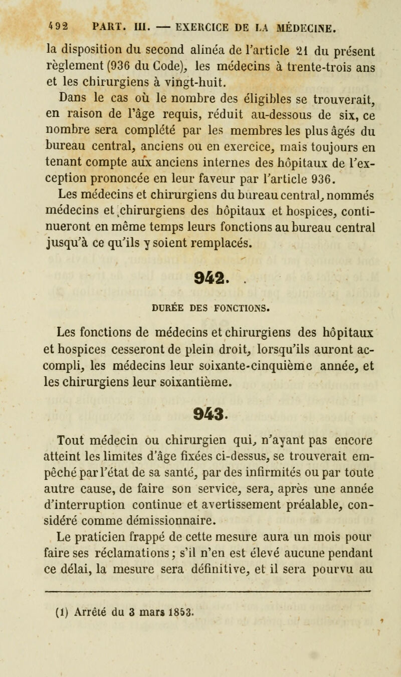 la disposition du second alinéa de l'article '21 du présent règlement (936 du Code), les médecins à trente-trois ans et les chirurgiens à vingt-huit. Dans le cas où le nombre des éligibles se trouverait, en raison de l'âge requis, réduit au-dessous de six, ce nombre sera complété par les membres les plus âgés du bureau central, anciens ou en exercice, mais toujours en tenant compte aux anciens internes des hôpitaux de l'ex- ception prononcée en leur faveur par l'article 936. Les médecins et chirurgiens du bureau central, nommés médecins et chirurgiens des hôpitaux et hospices, conti- nueront en même temps leurs fonctions au bureau central jusqu'à ce qu'ils y soient remplacés. 942. DURÉE DES FONCTIONS. Les fonctions de médecins et chirurgiens des hôpitaux et hospices cesseront de plein droit, lorsqu'ils auront ac- compli, les médecins leur soixante-cinquième année, et les chirurgiens leur soixantième. 943. Tout médecin ou chirurgien qui, n'ayant pas encore atteint les limites d'âge fixées ci-dessus, se trouverait em- pêché par l'état de sa santé, par des infirmités ou par toute autre cause, de faire son service, sera, après une année d'interruption continue et avertissement préalable, con- sidéré comme démissionnaire. Le praticien frappé de cette mesure aura un mois pour faire ses réclamations ; s'il n'en est élevé aucune pendant ce délai, la mesure sera définitive, et il sera pourvu au